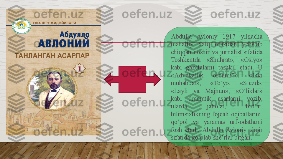 Abdulla  Avloniy  1917  yilgacha 
mahalliy  xalq  orasidan  yetishib 
chiqqan  noshir  va  jurnalist  sifatida 
Toshkentda  «Shuhrat»,  «Osiyo» 
kabi  gazetalarni  tashkil  etadi.  U 
«Advokatlik  osonmi?»,  «Ikki 
muhabbat»,  «To‘y»,  «S’ezd», 
«Layli  va  Majnun»,  «O‘liklar» 
kabi  dramatik  asarlarni  yozib, 
ularda  jaholat,  bid’at, 
bilimsizlikning  fojeali  oqibatlarini, 
qo‘pol  va  yaramas  urf-odatlarni 
fosh  etadi.  Abdulla  Avloniy  shoir 
sifatida ko‘plab she’rlar bitgan.    