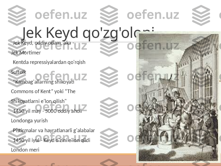 Jek Keyd qo'zg'oloni
 
Jek Keyd, oddiy odam, aka -
Jek Mortimer
 
Kentda repressiyalardan qo'rqish
Suffolk
 
“ Kambag'allarning shikoyati
Commons of Kent” yoki “The
Shikoyatlarni e'lon qilish"
 
1450 yil may - 5000 oddiy aholi
Londonga yurish
 
Pistirmalar va hayratlanarli g'alabalar
 
1450 yil iyul - Keyd o'zini e'lon qildi
London meri 