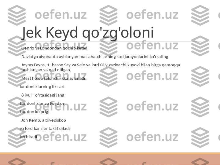 Jek Keyd qo'zg'oloni
 
Genrix VI Londondan qochib ketadi
 
Davlatga xiyonatda ayblangan maslahatchilarning sud jarayonlarini ko'rsating
 
Jeyms Fayns, 1  - 
baron Say va Sele va lord Oliy xazinachi kuyovi bilan birga qamoqqa 
tashlangan va qatl etilgan.
 
Mast holda talonchilikka aylanadi
londonliklarning fikrlari
 
8 iyul - o'rtasidagi jang
Londonliklar va Keyd on
London ko'prigi
 
Jon Kemp, arxiyepiskop
va lord kansler taklif qiladi
kechiradi 