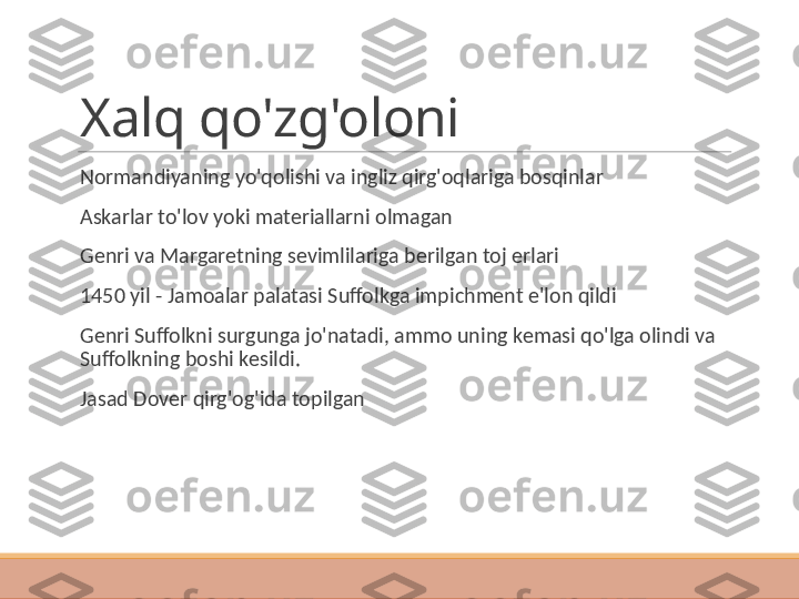 Xalq qo'zg'oloni
 
Normandiyaning yo'qolishi va ingliz qirg'oqlariga bosqinlar
 
Askarlar to'lov yoki materiallarni olmagan
 
Genri va Margaretning sevimlilariga berilgan toj erlari
 
1450 yil - Jamoalar palatasi Suffolkga impichment e'lon qildi
 
Genri Suffolkni surgunga jo'natadi, ammo uning kemasi qo'lga olindi va 
Suffolkning boshi kesildi.
 
Jasad Dover qirg'og'ida topilgan 