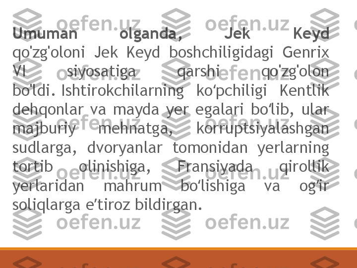 Umuman  olganda,  Jek  Keyd
qo'zg'oloni  Jek  Keyd  boshchiligidagi  Genrix 
VI  siyosatiga  qarshi  qo'zg'olon 
bo'ldi. Ishtirokchilarning  ko pchiligi  Kentlik ʻ
dehqonlar  va  mayda  yer  egalari  bo lib,  ular 	
ʻ
majburiy  mehnatga,  korruptsiyalashgan 
sudlarga,  dvoryanlar  tomonidan  yerlarning 
tortib  olinishiga,  Fransiyada  qirollik 
yerlaridan  mahrum  bo lishiga  va  og ir 	
ʻ ʻ
soliqlarga e tiroz bildirgan.	
ʼ 