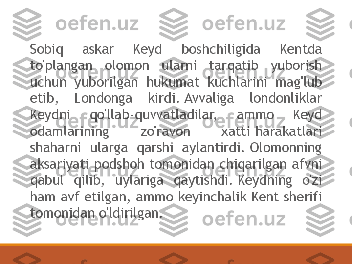 Sobiq  askar  Keyd  boshchiligida  Kentda 
to'plangan  olomon  ularni  tarqatib  yuborish 
uchun  yuborilgan  hukumat  kuchlarini  mag'lub 
etib,  Londonga  kirdi. Avvaliga  londonliklar 
Keydni  qo'llab-quvvatladilar,  ammo  Keyd 
odamlarining  zo'ravon  xatti-harakatlari 
shaharni  ularga  qarshi  aylantirdi. Olomonning 
aksariyati  podshoh  tomonidan  chiqarilgan  afvni 
qabul  qilib,  uylariga  qaytishdi. Keydning  o'zi 
ham avf etilgan, ammo keyinchalik Kent sherifi 
tomonidan o'ldirilgan. 