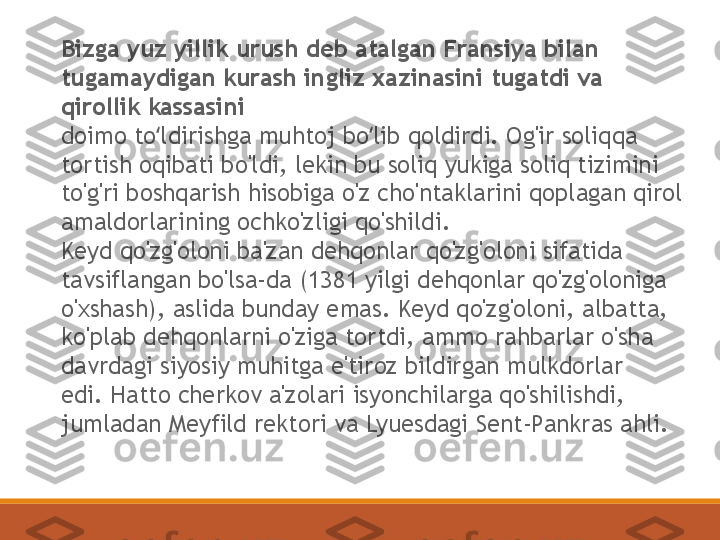 Bizga yuz yillik urush deb atalgan Fransiya bilan 
tugamaydigan kurash ingliz xazinasini tugatdi va 
qirollik kassasini
doimo to ldirishga muhtoj bo lib qoldirdi. Og'ir soliqqa ʻ ʻ
tortish oqibati bo'ldi, lekin bu soliq yukiga soliq tizimini 
to'g'ri boshqarish hisobiga o'z cho'ntaklarini qoplagan qirol 
amaldorlarining ochko'zligi qo'shildi.
Keyd qo'zg'oloni ba'zan dehqonlar qo'zg'oloni sifatida 
tavsiflangan bo'lsa-da (1381 yilgi dehqonlar qo'zg'oloniga 
o'xshash), aslida bunday emas. Keyd qo'zg'oloni, albatta, 
ko'plab dehqonlarni o'ziga tortdi, ammo rahbarlar o'sha 
davrdagi siyosiy muhitga e'tiroz bildirgan mulkdorlar 
edi. Hatto cherkov a'zolari isyonchilarga qo'shilishdi, 
jumladan Meyfild rektori va Lyuesdagi Sent-Pankras ahli. 