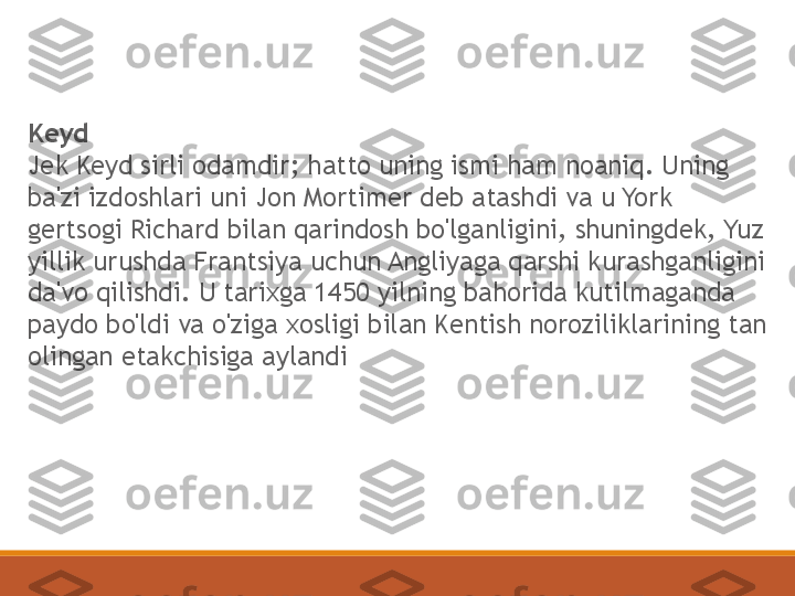 Keyd
Jek Keyd sirli odamdir; hatto uning ismi ham noaniq. Uning 
ba'zi izdoshlari uni Jon Mortimer deb atashdi va u York 
gertsogi Richard bilan qarindosh bo'lganligini, shuningdek, Yuz 
yillik urushda Frantsiya uchun Angliyaga qarshi kurashganligini 
da'vo qilishdi. U tarixga 1450 yilning bahorida kutilmaganda 
paydo bo'ldi va o'ziga xosligi bilan Kentish noroziliklarining tan 
olingan etakchisiga aylandi 