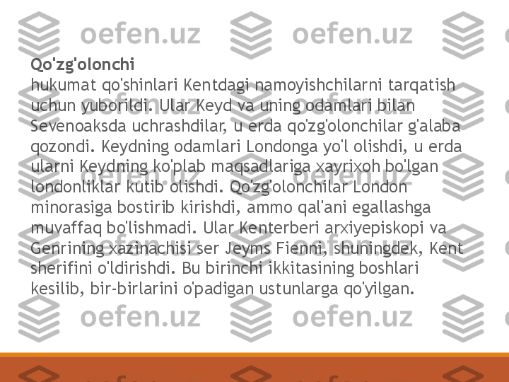 Qo'zg'olonchi
hukumat qo'shinlari Kentdagi namoyishchilarni tarqatish 
uchun yuborildi. Ular Keyd va uning odamlari bilan 
Sevenoaksda uchrashdilar, u erda qo'zg'olonchilar g'alaba 
qozondi. Keydning odamlari Londonga yo'l olishdi, u erda 
ularni Keydning ko'plab maqsadlariga xayrixoh bo'lgan 
londonliklar kutib olishdi. Qo'zg'olonchilar London 
minorasiga bostirib kirishdi, ammo qal'ani egallashga 
muvaffaq bo'lishmadi. Ular Kenterberi arxiyepiskopi va 
Genrining xazinachisi ser Jeyms Fienni, shuningdek, Kent 
sherifini o'ldirishdi. Bu birinchi ikkitasining boshlari 
kesilib, bir-birlarini o'padigan ustunlarga qo'yilgan. 