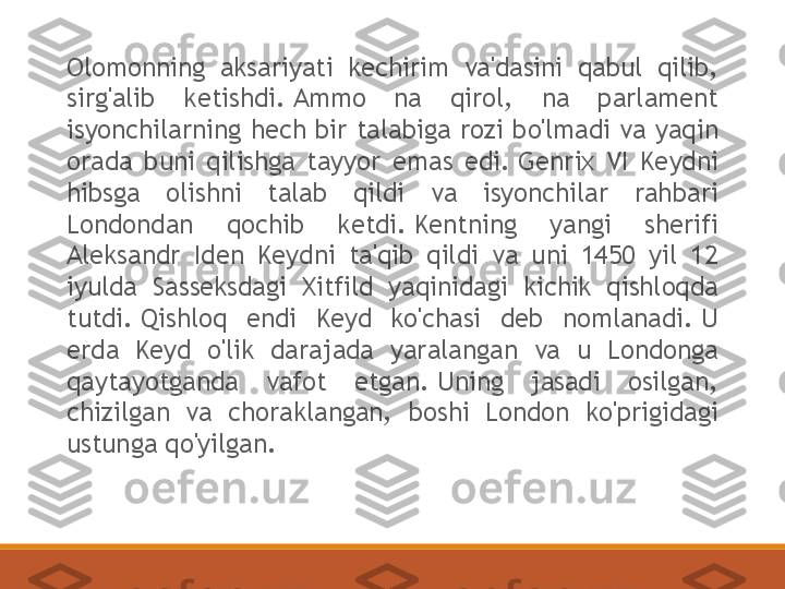 Olomonning  aksariyati  kechirim  va'dasini  qabul  qilib, 
sirg'alib  ketishdi. Ammo  na  qirol,  na  parlament 
isyonchilarning hech bir talabiga rozi bo'lmadi va yaqin 
orada  buni  qilishga  tayyor  emas  edi. Genrix  VI  Keydni 
hibsga  olishni  talab  qildi  va  isyonchilar  rahbari 
Londondan  qochib  ketdi. Kentning  yangi  sherifi 
Aleksandr  Iden  Keydni  ta'qib  qildi  va  uni  1450  yil  12 
iyulda  Sasseksdagi  Xitfild  yaqinidagi  kichik  qishloqda 
tutdi. Qishloq  endi  Keyd  ko'chasi  deb  nomlanadi. U 
erda  Keyd  o'lik  darajada  yaralangan  va  u  Londonga 
qaytayotganda  vafot  etgan. Uning  jasadi  osilgan, 
chizilgan  va  choraklangan,  boshi  London  ko'prigidagi 
ustunga qo'yilgan. 