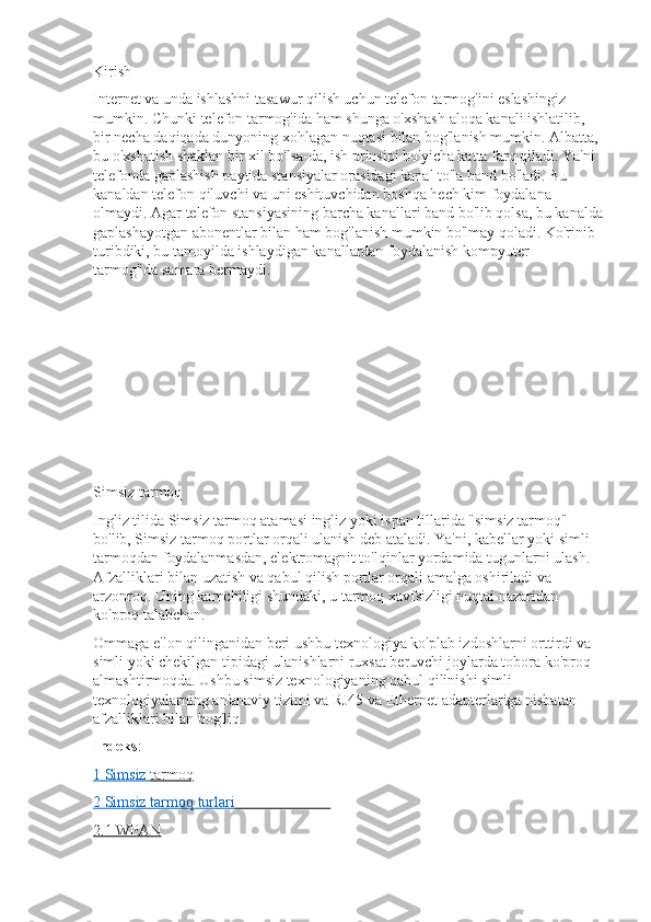 Kirish
Internet va unda ishlashni tasawur qilish uchun telefon tarmog'ini eslashingiz 
mumkin. Chunki telefon tarmog'ida ham shunga o'xshash aloqa kanali ishlatilib, 
bir necha daqiqada dunyoning xohlagan nuqtasi bilan bog'lanish mumkin. Albatta, 
bu o'xshatish shaklan bir xil bo'lsa-da, ish prinsipi bo'yicha katta farq qiladi. Ya'ni 
telefonda gaplashish paytida stansiyalar orasidagi kanal to'la band bo'ladi. Bu 
kanaldan telefon qiluvchi va uni eshituvchidan boshqa hech kim foydalana 
olmaydi. Agar telefon stansiyasining barcha kanallari band bo'lib qolsa, bu kanalda
gaplashayotgan abonentlar bilan ham bog'lanish mumkin bo'lmay qoladi. Ko'rinib 
turibdiki, bu tamoyilda ishlaydigan kanallardan foydalanish kompyuter 
tarmog'ida   samara   bermaydi.
Simsiz tarmoq
Ingliz tilida Simsiz tarmoq atamasi ingliz yoki ispan tillarida "simsiz tarmoq" 
bo'lib, Simsiz tarmoq portlar orqali ulanish deb ataladi. Ya'ni, kabellar yoki simli 
tarmoqdan foydalanmasdan, elektromagnit to'lqinlar yordamida tugunlarni ulash. 
Afzalliklari bilan uzatish va qabul qilish portlar orqali amalga oshiriladi va 
arzonroq. Uning kamchiligi shundaki, u tarmoq xavfsizligi nuqtai nazaridan 
ko'proq talabchan.
Ommaga e'lon qilinganidan beri ushbu texnologiya ko'plab izdoshlarni orttirdi va 
simli yoki chekilgan tipidagi ulanishlarni ruxsat beruvchi joylarda tobora ko'proq 
almashtirmoqda. Ushbu simsiz texnologiyaning qabul qilinishi simli 
texnologiyalarning an'anaviy tizimi va RJ45 va Ethernet adapterlariga nisbatan 
afzalliklari bilan bog'liq.
Indeks :
1       Simsiz        tarmoq   
2       Simsiz        tarmoq        turlari                                
2.1        WPAN    