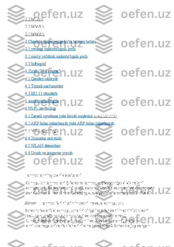 2.2        WLAN   
2.3        WMAN   
2.4        WWAN   
3       Chastota        diapazoniga        ko'ra        tarmoq        turlari   
3.1        yerdagi        mikroto'lqinli        pech   
3.2        sun'iy        yo'ldosh        mikroto'lqinli        pech   
3.3        Infraqizil   
4       Xo'sh    , Wi-Fi     nima    ?  
4.1        Qanday        ishlaydi   
4.2        Texnik        ma'lumotlar   
4.3        802.11     standarti   
5       simsiz        texnologiya   
6       Wi-Fi     xavfsizligi   
6.1        Zararli        uyushma        yoki        kirish        nuqtasini        soxtalashtirish   
6.2        ARP     bilan        zaharlanish        yoki     ARP     bilan        zaharlanish   
6.3        MAC spoofing   
6.4        Xizmatni     rad     etish   
6.5        WLAN     skanerlari   
6.6        Urush        va        jangovar        yurish   
Tarmoqlarning texnik vositalari
Kompyuter tarmoqlari (qisqacha tarmoqlar) server (yoki xizmatchi 
kompyuter), konsentrator (HUB), axborot uzatish kabellari va modemdan 
tashkil topadi. Har bir qurilmaning xususiyatini qisqacha yoritib o'tamiz.
Server   — tarmoq ishini ta'minlovchi maxsus kompyuter.
Server disklarida kompyuterlarni birgalikda ishlash imkoniniberuvchi 
dasturlar, ma'lumotlar omborlari va boshqalar saqlanadi.
Bundan tashqari, serverlar modemli va faksli aloqalarni, ma'lumot
larni bosmaga chiqarish ishlarini amalga oshiradi. Serverda joylashgan 