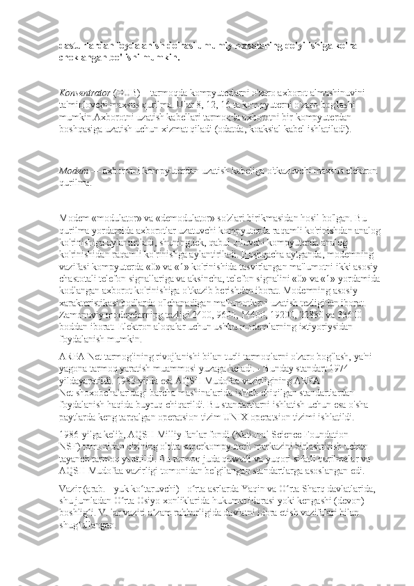 dasturlardan foydalanish doirasi umumiy masalaning qo'yilishiga ko'ra
cheklangan bo'lishi mumkin.
Konsentrator   (HUB)—tarmoqda kompyuterlarni o'zaro axborot almashinuvini 
ta'minlovchi maxsus qurilma. Ular 8, 12, 16 ta kompyuterni o'zaro bog'lashi 
mumkin.Axborotni uzatish kabellari tar moqda axborotni bir kompyuterdan 
boshqasiga uzatish uchun xizmat qiladi (odatda, koaksial kabel ishla tiladi).
Modem   — axborotni kompyuterdan uzatish kabeliga o'tkazuvchi maxsus elektron 
qurilma.
Modem «modulator» va «demodulator» so'zlari birikmasidan hosil bo'lgan. Bu 
qurilma yordamida axborotlar uzatuvchi kompyuterda raqamli ko'rinishdan analog 
ko'rinishiga aylantiriladi, shuningdek, qabul qiluvchi kompyuterda analog 
ko'rinishidan raqamli ko'rinishga aylantiriladi.   Boshqacha aytganda , modemning 
vazifasi kompyuterda «0» va «1» ko'rinishida tasvirlangan ma'lumotni ikki asosiy 
chastotali telefon   signallariga va aksincha, telefon signalini «0» va «1» yordamida 
kodlangan axborot ko'rini shiga o'tkazib berishdan iborat. Modemning asosiy 
xarakteristikasi bodlarda o'lchanadigan ma'lumotlarni uzatish tezligidan iborat. 
Zamonaviy modemlarning tezligi 2400, 9600, 14400, 19200, 22880 va 33600 
boddan iborat. Elektron aloqalar uchun ushbu modemlarning ixtiyoriysidan 
foydalanish mumkin.
ARPA Net   tarmog'ining rivojlanishi bilan turli tarmoqlarni o'zaro bog'lash, ya'ni 
yagona tarmoq yaratish muammosi yuzaga keladi. - Bunday standart 1974-
yildayaratildi. 1983-yilda esa AQSH Mudofaa vazirligining   ARPA 
Net   shoxobchalaridagi barcha mashinalarida ishlab chiqilgan standartlardan 
foydalanish haqida buyruq chiqarildi. Bu standartlarni ishlatish uchun esa o'sha 
paytlarda keng tarqalgan operatsion tizim UNIX operatsion tizimi ishlatildi.
1986-yilga kelib, AQSH Milliy fanlar fondi   (National Science   Foundation — 
NSF)   tomonidan o'zining oltita superkompyuterli markazini birlashtirish uchun 
tayanch tarmoq yaratildi. Bu tarmoq juda quwatli va yuqori sifatli qurilmalar va 
AQSH Mudo faa   vazirligi   tomonidan belgilangan standartlarga asoslangan edi.
Vazir (arab. - yuk ko taruvchi) - o rta asrlarda Yaqin va O rta Sharq davlatlarida, ʻ ʻ ʻ
shu jumladan O rta Osiyo xonliklarida hukumat idorasi yoki kengashi (devon) 	
ʻ
boshlig i. V. lar vaziri a zam rahbarligida davlatni idora etish vazifalari bilan 	
ʻ ʼ
shug ullangan. 	
ʻ 