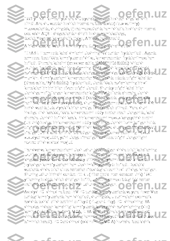 1992-yil   NSF   kompaniyasi ana shu tayanch tarmoqni boshqari-shiga kelishib 
olindi. Ana shu vaqtdan boshlab internet nafaqat davlat (o'quv va ilmiy) 
muassasalarida, shuningdek, tijorat maqsadlarida ham ishlatila boshlandir Internet 
asta-sekin AQSH chegaralaridan chiqib boshqa mamlakatlarga, 
dastlab   Yevropa,   ke-yinchalik Osiyo ,   Afrikaga   ham tarqaldi.
Afrika - kattaligi va aholi soni bo yicha dunyoning ikkinchi qit asi.ʻ ʼ
10BASE-T tarmoqda kabel simlarini ulashning ikki turidan foydalaniladi . Agarda 
tarmoqqa faqat ikkita komp’yuter qo‘shilsa, konsentratordan foydalanilmasa ham 
bo‘ladi. Chorraha kabelini (crossover cable, ïåðåêðîñòíûé êàáåëü) ishlatish 
usulidan foydalanib, ya’ni bir raz’emning RJ-45 uzatish kontaktlarini ikkinchi 
raz’emning RJ-45 qabul qilish kontaktlariga va teskarisiga ulashni amalga oshirish 
mumkin. Komp’yuterlarni konsentratorlar bilan ulashda odatda to‘g‘ri kabeldan 
(direct cable, ïðÿìîé êàáåëü) foydalaniladi, ularda ikkala raz’emlarning bir xil 
kontaktlari bir biri bilan o‘zaro to‘g‘ri ulanadi. Shunday to‘g‘ri kabel bilan 
ulanishga mo‘ljallangan konsentratorlar ko‘p. Ba’zi hollarda chorraha ulanish 
konsentrator portida amalga oshiriladi (standart bu vaqtda unday portlarni «X» 
harfi bilan belgilashni tavsiya etadi), shuning uchun tarmoqda ulash ishlarini olib 
borish vaqtida juda ziyraklik bilan amalga oshirish talab qilinadi. Yana shuni 
hisobga olish kerakki, ikkita konsentratorni oddiy portlar orqali ulanganida, kabel 
chorraha ulanishli bo‘lishi kerak. Bir konsentratorni maxsus kengaytirish portini 
(UpLink) boshqa bir konsentratorni oddiy porti bilan ulanishi lozim bo‘lgan holda 
to‘g‘ri kabel yordamida amalga oshirilishi kerak. Yana shuni aytib o‘tish kerakki, 
o‘ralgan juftlik kabellari bilan ulanadigan adapter va konsentratorning maxsus 
xususiyati mavjuddir, ya’ni ularga o‘rnatilgan tarmoqqa to‘g‘ri ulanganligini 
nazorat qilish vositasi mavjud.
Transiver va konsentratorlarni ulash uchun ishlatiladigan shisha tolali kabellarning 
uzunligi hech qanday signallarni qayta hosil qilish qurilmasini ishlatmasdan 2 
kmgacha yetkazish mumkin. Shunday qilib mahalliy tarmoqqa turli binolarda 
joylashgan komp’yuterlarni ham ulash imkoniyati paydo bo‘ladi. Dastlabki 
vaqtlarda shisha tolali aloqa repiterlar o‘rtasidagi aloqani hosil qilishga ishlatilgan. 
Shuning uchun birinchi standart FOIRL (Fiber Optic Inter-Repeater Link) 1980- 
yillarning boshida ishlab chiqilgan bo‘lib, u 1000 metr masofadagi ikki repiter 
oralig‘idagi aloqani amalga oshirish uchun mo‘ljallangan.
Asosiysi PCI shinasi nafaqat IBM PC turidagi komp’yuterlarda va yana Pover Mac
turidagi komp’yuterlarda ham ishlatiladi, shuningdek, u qurilmalarni avtomatik 
ravishda tashkil qilish tartibini qo‘llaydi (Plug-and-Play). PCI shinasining ISA 
shinasiga nisbatan kamchiligi komp’yuterda kengaytirish raz’emlarining (slot) 
kamligi (odatda 3 ta raz’em). MCA, EISA va VLB shinalari bir necha vaqt PCI 
shinasi bilan raqobatlashdi (ularning hammasi 32 razryadli axborot almashinuvini 
ta’minlab beradi). PC Card shinasi (eski nomi PCMCIA) hozircha faqat kichik  