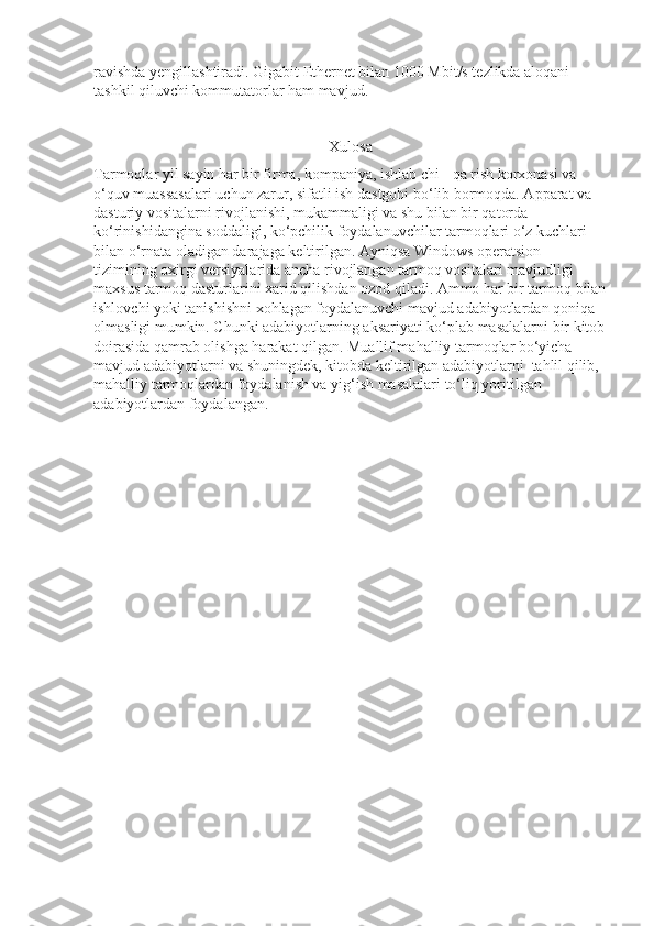 ravishda yengillashtiradi. Gigabit Ethernet bilan 1000 Mbit/s tezlikda aloqani 
tashkil qiluvchi kommutatorlar ham mavjud.
Xulosa
Tarmoqlar yil sayin har bir firma, kompaniya, ishlab chi - qa rish korxonasi va 
o‘quv muassasalari uchun zarur, sifatli ish dastgohi bo‘lib bormoqda. Apparat va 
dasturiy vositalarni rivojlanishi, mukammaligi va shu bilan bir qatorda 
ko‘rinishidangina soddaligi, ko‘pchilik foydalanuvchilar tarmoqlari o‘z kuchlari 
bilan o‘rnata oladigan darajaga keltirilgan. Ayniqsa Windows operatsion 
tizimining oxirgi versiyalarida ancha rivojlangan tarmoq vositalari mavjudligi 
maxsus tarmoq dasturlarini xarid qilishdan ozod qiladi. Ammo har bir tarmoq bilan
ishlovchi yoki tanishishni xohlagan foydalanuvchi mavjud adabiyotlardan qoniqa 
olmasligi mumkin. Chunki adabiyotlarning aksariyati ko‘plab masalalarni bir kitob
doirasida qamrab olishga harakat qilgan. Muallif mahalliy tarmoqlar bo‘yicha 
mavjud adabiyotlarni va shuningdek, kitobda keltirilgan adabiyotlarni  tahlil qilib, 
mahalliy tarmoqlardan foydalanish va yig‘ish masalalari to‘liq yoritilgan  
adabiyotlardan foydalangan. 