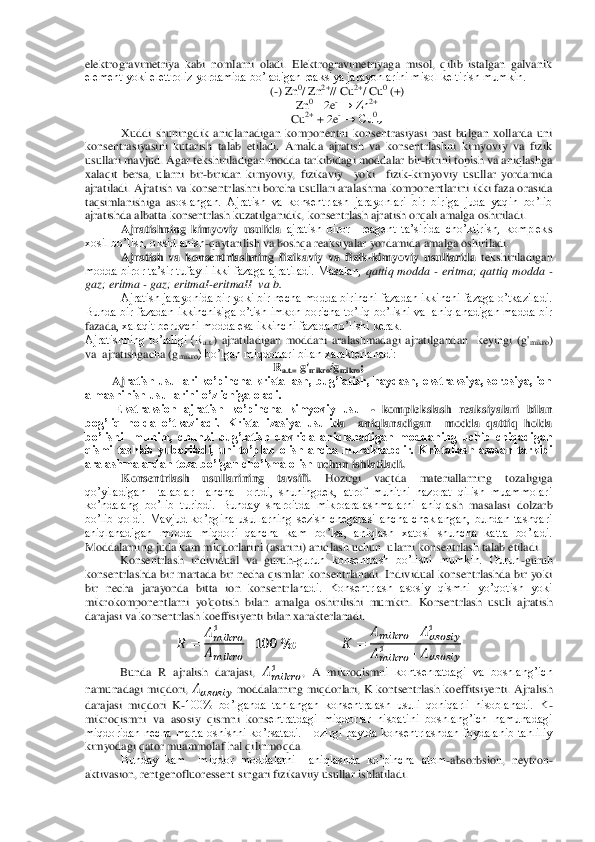 elektrogravimetriya  kabi  nomlarni  oladi.  Elektrogravimetriyaga  misol,  qilib  istalgan  galvanik 
element yoki elettroliz yordamida bo’ladigan reaksiya jarayonlarini misol keltirish mumkin.	 	
(-) Zn	0/ Zn	2+// Cu	2+/ Cu	0 (+)	 	
Zn	0 – 2e	- → Zn	2+ 	
Cu	2+ + 2e	- → Cu	0↓ 	
Xuddi  shuningdik  aniqlanadigan  komponentni  konsentrasiyasi  past  bulgan  xollarda  uni 	
konsentrasiyasini  kutarish  talab  etiladi.  Amalda  ajratish  va  konsentrlashni  kimyoviy  va  fizik 
usullari mavjud. Agar tekshiriladigan modda tarkibid	agi moddalar bir	-birini topish va aniqlashga 	
xalaqit  bersa,  ularni  bir	-biridan  kimyoviy,  fizikaviy    yoki    fizik	-kimyoviy  usullar  yordamida 	
ajratiladi. Ajratish va konsentrlashni borcha usullari aralashma komponentlarini ikki faza orasida 
taqsimlanishiga  as	oslangan.  Ajratish  va  konsentrlash  jarayonlari  bir  biriga  juda  yaqin  bo’lib 	
ajratishda albatta konsentrlash kuzatilganidik, konsentrlash ajratish orqali amalga oshiriladi.	 	
Ajratishning  kimyoviy  usulida	 ajratish  biror    reagent  ta’sirida  cho’ktirish,  komplek	s 	
xosil bo’lish, oksidlanish	-qaytarilish va boshqa reaksiyalar yordamida amalga oshiriladi. 	 	
Ajratish  va  konsentrlashning  fizikaviy  va  fizik	-kimyoviy  usullarida	 tekshiriladigan 	
modda  biror ta’sir tufayli  ikki  fazaga ajratiladi. Masalan, 	qattiq  modda 	- erit	ma; qattiq  modda 	- 	
gaz; eritma 	- gaz; eritmaI	-eritmaII  va b.	  	
Ajratish jarayonida bir yoki bir necha modda birinchi fazadan ikkinchi fazaga o’tkaziladi. 	
Bunda bir  fazadan  ikkinchisiga o’tish  imkon  boricha to’liq  bo’lishi  va  aniqlanadigan  madda bir 
fazada	, xalaqit beruvchi modda esa ikkinchi fazada bo’lishi kerak. 	 	
Ajratishning  to’laligi  (R	a.t.)  ajratiladigan  moddani  aralashmadagi  ajratilgandan    keyingi  (g'	mikro	) 	
va  ajratishgacha (g	mikro	) bo’lgan miqdorlari bilan xarakterlanadi:	  	
Ra.t.=	 g'mikro	/gmikro	; 	
Aj	ratish usullari  ko’pincha kristallash, bug’latish, haydash, ekstraksiya, sorbsiya, ion 	
almashinish usullarini o’z ichiga oladi.	 	
 Ekstraksion  ajratish  ko’pincha  kimyoviy  usul 	- komplekslash  reaksiyalari  bilan 	
bog’liq  holda  o’tkaziladi.  Kristallizasiya  usuli	da    aniqlanadigan    modda  qattiq  holda  	
bo’lishi    muhim,  chunki  bug’latish  davrida  aniqlanadigan  moddaning  uchib  chiqadigan 
qismi  tashlab  yuboriladi,  uni  to’plab  olish  ancha  murakkabdir.  Kristallash  asosan  tarkibi 
aralashmalardan toza bo’lgan cho’kma olish 	uchun ishlatiladi.	 	
Konsentrlash  usullarining  tavsifi.	 	Hozirgi  vaqtda  materiallarning  tozaligiga 	
qo’yiladigan    talablar    ancha    ortdi,  shuningdek,  atrof  muhitni  nazorat  qilish  muammolari 
ko’ndalang  bo’lib  turibdi.  Bunday  sharoitda  mikroaralashmalarni  aniqla	sh  masalasi  dolzarb 	
bo’lib  qoldi.  Mavjud  ko’pgina  usullarning  sezish  chegarasi  ancha  cheklangan,  bundan  tashqari 
aniqlanadigan  modda  miqdori  qancha  kam  bo’lsa,  aniqlash  xatosi  shuncha  katta  bo’ladi. 
Moddalarning juda kam miqdorlarini (asarini) aniqlash uch	un  ularni konsentrlash talab etiladi. 	 	
Konsentrlash  individual  va  guruh	-guruh  konsentrash  bo’lishi  mumkin.  Guruh	-guruh 	
konsentrlashda  bir  martada bir  necha qismlar konsentrlanadi. Individual konsentrlashda  bir  yoki 
bir  necha  jarayonda  bitta  ion  konsentrla	nadi.  Konsentrlash  asosiy  qismni  yo’qotish  yoki 	
mikrokomponentlarni  yo'qotish  bilan  amalga  oshirilishi  mumkin. 	Konsentrlash  usuli  ajratish 	
darajasi va konsentrlash koeffisiyenti bilan xarakterlanadi.	 	
 	 	
       
      	
    	  	                	 	
      	         	
       	        	
 	
Bunda  R  ajralish  darajasi, 	       	,  A  mikroqismn	i  kontsenratdagi  va  boshlang’ich 	
namunadagi  miqdori, 	       	 moddalarning  miqdorlari, 	K kontsentrlash koeffitsiyenti. 	Ajralish 	
darajasi  miqdori  K	-100%  bo’lganda  tanlangan  konsentralash  usuli  qoniqarli  hisoblanadi.  K	- 	
mikroqismni  va  asosiy  qismni  kons	entratdagi  miqdorlar  nisbatini  boshlang’ich  namunadagi 	
miqdoridan  necha  marta oshishni  ko’rsatadi.  Hozirgi  paytda  konsentrlashdan  foydalanib  tahliliy 
kimyodagi qator muammolaf hal qilinmoqda.	 	
Bunday  kam    miqdor  moddalarni    aniqlashda  ko’pincha  atom	-absorbs	ion,  neytron	-	
aktivasion, rentgenofluoressent singari fizikaviiy usullar ishlatiladi. 	  