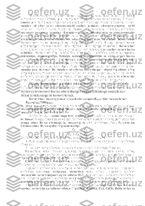 Mikrokomponentni  aniqlash  asosan  qo’yidagi  xollarda  talab  etiladi:  1)  asosiy 	
komponentni  miqdori  (massa    yoki    hajmi)  kam  bo’lgan  namunalardan  aniqlashda;    2  miqdori 
(mas	sasi yoki hajmi) katta bo’lgan namunalardan) kam miqdordagi moddani aniqlashda. Birinchi 	
masalani  hal  qilish  uchun  ulttramikrotahlil  usullari,  jumladan,  ultramikrokimyoviy    tahlil  
ishlatilishi      mumkin.  Bunda  moddaning    massasi    mikrotarozilarda    o’lchana	di,  cho’kmalar 	
mikroskop  yordamida  kuzatiladi.  Eritmalarning  hajmi  mikrobyuretka  va    mikropipetkalar 
yordamida  o’lchanadi.  Ikkinchi  masalani  hal  qilish  uchun  tekshiriladigan    modda  tarkibidagi 
aniqlanadigan  modda  konsentrlanadi,  aks  holda  uni  ajratish,  top	ish  va  aniqlash  mumkin  emas. 	
Konsentrlash  mutlaq  (absolyut)  va  nisbiy  bo’lishi  mumkin.  Mutlaq  konsentrlashda 
aniqlanadigan  mikrokomponent  ko’p  hajmdan  kam  hajmga  o’tkaziladi.	 Konsentrlash 	
doimo  ajratish  bilan  bog’liq  bo’ladi,  shuning  uchun  ham  barcha  ajrat	ish  usullari  konsentrlashda 	
ishlatiladi. 	Konsentrlashning    cho’ktirish,  birgalashib      cho’kish,  elektroliz,  haydash, 	
ekstraksiya,  xromatografiya,  flotasiya,  zonalab  suyuqlantirish	 va  shular  singari  boshqa 	
usullarini  sanab  o’tish  mumkin.  Har  qanday  ajratish	 va    konsentrlash    topish    va  aniqlash  bilan 	
bog’liq bo’lganligi uchun u gravimetriya, titrimetriya va boshqa  aniqlash  usullari bilan  tugaydi. 
Bunday  usullar  gibrid  usullardir.  Aytib  o’tilgan  konsentrlash  usullari  dan  qaysi  birini  tanlash 
masalasi  juda 	muhimdir.  Bu  masalani  hal  qilishda  tekshiriladigan    obyektning  tabiati,  uning 	
kimyoviy  tarkibi,  moddani  aniqlash  uchun  qo’llanilishi  ko’zda  tutilgan  usul,  tahlilning    qancha 
cho’zilishi,  laboratoriya  sharoitida  mavjud  bo’lgan  asbob  va  jihozlar,  reaktiv  va 	erituvchilar 	
singari omillarga bog’liq. Ayrim hollarda bir necha usul ketma	-ket qo’llanilishi mumkin.	 	
     	 	Odatda  konsentrlash  guruhlab yoki ayrim	-ayrim komponentlar bo’yicha 	
bo’ladi. Guruhlab konsentrlashda birdaning bir necha mikrokomponent ajratiladi	. 	
Ayrim	-ayrim konsentrlashda tekshiriladigan modda tarkibidagi moddalardan 	
bittasi (aniqlanadigani) konsentrlanadi.	 	
     	 	Konsentrlash miqdoriy jihatdan chiqarib olish darajasi (R	ch.d.	)  bilan xarakterlanadi:	 	
       	Rch.d.	=g'	mikro	*100/g	mikro	;     	 	
bu  yerda	 gmikro	- namunadagi  mikrokomponentning  ajratishgacha  bo’lgan  miqdori;  g'	mikro	- 	
mikrokomponentning  konsentratdagi  miqdori.  Agar  chiqarib  olish  darajasi  R	ch.d.	=100  %  bo’lsa, 	
modda  	to’liq  ajratilgan hisoblanadi.	 	
 	Cho’ktirish  usuli: 	-aralashmaga  biror  kimyov	iy  reagent  ta’sir  qilinib  ajratilgan  moddani 	
bir  fazadan 2	- siga o’tkazishga asoslangan.  Cho’kishda kam  eruvchan  birikma,  ya’ni qattiq  faza 	
yuzaga  keladi.  Bunda  eritmadagi  A	0 moddaning  A	1 qismi  cho’kmaga  o’tadi,  A	2 qismi  esa 	
eritmada qoladi. 	Bunda ajralish	ning samaradorligi	 	
  	
   	  	
 	
  
  
 	
Cho’ktirish usuli bilan ajratish quyidagi usullarda amalga oshishi mumkin.	 	
1. Ajratiladigan  va  xalaqit  qiladigan  qismlar  eritmada.  Bunda  qismlardan  biri  cho’kmaga 	
o’tkaziladi.	 	
2. Ikki qism ham cho’kmada. Bunda qisimlardan bin eritilib eritma	ga o’tkaziladi.	 	
Aralashmada  kerakli  moddani  ajratishga  halaqit  qiladigan  bir  necha  qismlar  bo’lsa, 	
ajratiladigan  moddani  cho’ktirish  uchun  selektiv  cho’ktiruvchi  tanlanadi,  yoki  cho’kish  jarayoni 
haydash yoki boshqa usullar bilan qo’shib olib boriladi.	 	
Cho	’ktirish  usulida  moddalarni  ajratishda  ajralish  darajasi  qiymatiga  cho’kadigan 	
birikmaning E ortiqcha cho’ktiruvchi miqdori kabilar ta’sir qiladi.	 	
Birgalashib  cho’kish  analitik  kimyoda  konsentrlash  usuli  sifatida  ishlatiladi.  Birgalashib 	
cho’kishga  adsorbs	iya,  okklyuziya,  izomorfizm 	sabab  bo’ladi.  Birgalashib  cho’kish 	
mikroqismlar  konsentratsiyasini  ayrim  hollarda  10	-20  ming  oshiriladi.  Bunda  amorf  cho’kmalar 	
hosil  bo’lganda  birgalashib  cho’kishga  asosiy  sabab  amorf  cho’kma  yuzasiga  mikroqismlarni 
adsorbsiy	alanishi, kristall cho’kmalar hosil bo’lishida okklyuziya va izomorfizm sabab bo’ladi.	 	
Birgalashib  cho’kishda  o’zi  bilan  mikroqismlarni  olib  tushadigan  cho’kmani  kollektor 	
deyiladi,  konsentrlashda  kollektor  sifatida 	G’ye	(ON	)z, A1(	ON	)z,  CdS,  CaC0	3,  BaS0	4 ionlari  va  