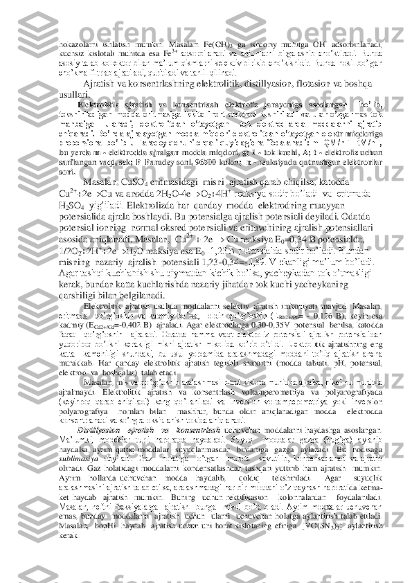 hokazolarni  ishlatish  mumkin.  Masalan:  Fe(OH)	3 ga  ishqoriy  muhitga  OH	- adsorbinlanadi, 	
kuchsiz  kislotali  muhitda  esa  Fe	3+ adsorbilanadi  va  anionlarni  birgalashib  cho’ktiradi.  Bunda 	
asosiy  talab  kollektor  bilan  ma’lum  qismlarni  selektiv  birikib  cho	’kishidir.  Bunda  hosil  bo’lgan 	
cho’kma filtrlab ajratiladi, quritiladi va tahlil qilinadi.	 	
      	 	Ajratish va konsentrlashning elektrolitik, distillyasion, flotasion va boshqa 	
usullari. 	 	
Elektrolitik  ajratish  va  konsentrlash  elektroliz  jarayoniga  asoslanga	n    bo’lib, 	
tekshiriladigan  modda  eritmasiga  ikkita  inert  elektrod  tushiriladi  va  ular  o’zgarmas  tok 
manbaiga    ulanadi,  elektrolitdan  o’tayotgan    tok  elektrodlarda  moddalarni  ajratib 
chiqaradi.  Bo’nda  ajralayotgan  modda  miqdori  elektrolitdan  o’tayotgan  elek	tr  miqdoriga 	
proporsional bo’lib u  Faradey qonuni  orqali  quyidagicha  ifodalanadi: m=QM/nF=ItM/nF, 
bu  yerda  m 	- elektrodda  ajralgan  modda  miqdori,  g;  I 	- tok  kuchi,  A;  t 	- elektroliz  uchun 	
sarflangan vaqt, sek; F	–Faradey soni, 96500 kulon;  n 	- reaksiyada q	atnashgan elektronlar 	
soni.	 	
     	 	Masalan, CuSO	4 eritmasidagi  misni  ajratish qarab chiqilsa, katodda 	
Cu	2++2e		Cu va anodda 2H	2O	-4e		O	2+4H	+ reaksiya sodir bo’ladi  va  eritmada  	
H2SO	4  yig’iladi. 	Elektrolizda har  qanday  modda  elektrodning muayyan 	
potensi	alida ajrala boshlaydi. Bu potensialga ajralish potensiali deyiladi. Odatda 	
potensial ionning  normal oksred potensiali va erituvchining ajralish potensiallari 
asosida aniqlanadi. Masalan,  Cu	2+ + 2e 		 Cu reaksiya E	0=0,34 B potensialda, 	
1/2O	2+2H	++2e		H2O re	aksiya esa E	0=1,23 B potensialda sodir bo’ladi. Bundan  	
misning  nazariy  ajralish  potensiali 1,23	-0,34=	-0,89. V ekanligi ma’lum bo’ladi. 	
Agar tashqi kuchlanish shu qiymatdan kichik bo’lsa, yacheykadan tok o’tmasligi 
kerak, bundan katta kuchlanishda nazar	iy jihatdan tok kuchi yacheykaning  	
qarshiligi bilan belgilanadi.	 	
Elektrolitik  ajratish  usulida  moddalarni  selektiv  ajratish  imkoniyati  mavjud.  Masalan, 	
eritmada    qo’rg’oshin  va  kadmiy  bo’lsa,    oldin  qo’rg’oshin  (E	Rb2+/Pb	= 	- 0,126  B),  keyin  esa 	
kadmiy (E	Cd2+/Cd	=-0,402 B)  ajraladi.  Agar elektrodlarga 0,30	-0,35V  potensial    berilsa, katodda 	
faqat    qo’rg’oshin    ajraladi.  Odatda  hamma  vaqt  elektroliz  potensiali  ajralish  potensialidan 
yuqoriroq  bo’lishi  kerakligi  misni  ajratish  misolida  ko’rib  o’tildi.  Elektrol	itik  ajratishning  eng 	
katta    kamchiligi  shundaki,  bu  usul  yordamida  aralashmadagi  moddani  to’liq  ajratish  ancha 
murakkab.  Har  qanday  elektrolitik  ajratish  tegishli  sharoitni  (modda  tabiati, 	pH	,  potensial,  	
elektrod  va  boshqalar)  talab etadi. 	 	
Masalan, m	is va qo’rg’oshin aralashmasi nitrat kislota muhitida ajralsa, nikel bu muhitda 	
ajralmaydi.  Elektrolitik  ajratish  va  konsentrlash  voltamperometriya  va  polyarografiyada 
(keyinroq  qarab  chiqiladi)  keng  qo’llaniladi  va  inversion  voltamperometriya  yoki  inversi	on 	
polyarografiya    nomlari  bilan    mashhur,  bunda  oldin  aniqlanadigan  modda    elektrodda 
konsentrlanadi va so’ngra oksidlanish tokida aniqlanadi.	 	
Distillyasion	  	ajratish    va    konsentrlash	 uchuvchan  moddalarni  haydashga  asoslangan. 	
Ma’lumki,  moddalar  turli  ha	roratda  haydaladi.  Suyuq    moddalar  gazga  (bug’ga)  aylanib 	
haydalsa,  ayrim  qattiq  moddalar    suyuqlanmasdan    birdaniga    gazga    aylanadi.    Bu    hodisaga 
sublimasiya	  deyiladi.    Gaz      holatiga      o’tgan      modda      sovutilib,  kondensatlanadi  va  ajratib 	
olinadi.  Ga	z  holatidagi  moddalarni  kondensatlashdan  tashqari  yuttirib  ham  ajratish    mumkin.  	
Ayrim    hollarda  uchuvchan    modda    haydalib,      qoldiq      tekshiriladi.      Agar      suyuqlik 
aralashmasini ajratish talab etilsa, aralashmadagi har bir moddani o’z qaynash harorati	da ketma	-	
ket  haydab    ajratish    mumkin.    Buning    uchun  rektifikasion      kolonnalardan      foydalaniladi. 
Masalan,  neftni  fraksiyalarga    ajratish    bunga    misol  bo’la  oladi.  Ayrim  moddalar  uchuvchan 
emas,  bunday    moddalarni    ajratish    uchun    ularni    uchuvchan  ho	latga  aylantirish  talab  etiladi. 	
Masalan,    bopHi    haydab    ajratish  uchun  uni  borat  kislotaning  efiriga    [VO(SN	3)3]    aylantirish  	
kerak. 	  