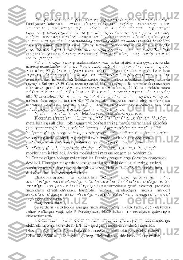 Distillyasion kolonnaning  yuqori qismidagi bug’ning tarkibi ajratish samarasini belgilaydi. 	
Distillyasion  kolonnada     	maxsus  to’siqlar  bo’lib,  ular    bug’ning    kolonnaning    o’zida  	
kondensatlanib,  distillyatorga  qaytib  tushishini  va  yuqoriroq  haroratda    bug’lanadigan 
suyuqlikning  sovutgichga  o’tib  ketmasligini  ta’minlaydi.  Kolonnaning  eng  yuqori    qismidagi  
bug’gina    sovut	gichga  o’tadi  va  kondensatlanadi.  To’siqlar  qancha  ko’p  bo’lsa,  distillyasiya 	
shuncha    samarali  bo’ladi. 	Aralashmaning  qayta  bug’lanish  va  kondensatlanish  bosqichlari 	
nazariy  tarelkalar  deyiladi.	 Hamma    nazariy    tarelkalar  ham  distillyasion  kolonna  bilan  b	og’liq 	
emas. Dastlabki  bug’lanish va kondensatlanish suyuqlik solingan idishning o’zida bo’ladi. Agar 
berilgan distillyasion qurilmaning  samaradorligi  n  ga  teng   bo’lsa,   uning   nazariy  tarelkalari 
soni n	-1 ga teng bo’ladi. 	 	
Ko’pchilik  suyuqliklar	ning    aralashmalarini    toza    holda    ajratish  ancha  qiyin,  chunki  ular 	
azeotrop aralashmalar	 hosil qiladi. Masalan, tarkibida 50 % (mol) suv bo’lgan  etanolni  ajratish 	
talab  etilsa,  95  %  (massa  bo’yicha)  etanol   eritmasi   haydab ajratilishi mumkin.	 Lekin faqat 	
haydash  yuli  bilan  etanolni    100  %    tozalikda    ajratib  olib  bo’lmaydi.  Chunki  etanol  suv  bilan 
azeotrop  aralashma xosil qiladi. Odatda  azeotrop aralashma toza moddalardan pastroq haroratda 
qaynaydi. Etil spirt 78,39 	oC da, azeotrop esa 78,17	oC da qaynaydi. Bu haroratlar farqi toza spirt 	
olish uchun    yetarli   emas.  Agar shu  aralashmaga  benzol qo’shilsa,   65 	oC  da  tarkibida    massa 	
bo’yicha 74 % benzol, 18,5 % spirt va 7,5  %  suv  bo’lgan  azeotrop haydaladi. Shundan so’ng 
68,3 	oC  da  tarkibid	a  67,6    %    benzol    va  32,4  %  etanol  bo’lgan  azeotrop  haydaladi  va  haydash  	
idishida    faqat  etanol  qoladi,  uni  78,5 	oC  da  haydab    toza    holda    etanol    olish  mumkin  (toza 	
benzolning    qaynash    harorati    80,1 	oC).    Amalda  azeotroplar  barcha  hollarda  ham  hosil 	 	
bo’lavermaydi,  lekin  ularni hisobga olmaslik ham mumkin emas.	 	
Ajratishning cho’ktirish usuli 	bilan biz yuqorida tanishib chiqqan edik. 	 	
Flotasion ajratish 	moddalarning turlicha ho’llanishiga asoslangan. Masalan, 	
metallarning sulfidlari,  oltingugurt va 	boshqalarning mayda zarrachalari gidrofob 	
(suv  yoqtirmas) bo’lib, suvda ho’llanmaydi. Agar maydalangan metall  sulfidi 
bo’lgan tog’ jinsi suvga solinsa, u suvda yaxshi  ho’llanadigan silikatlardan ajraladi 
va suvning betida qoladi. Agar ajratiluvchi modda	lar kuchli detergentda 	
(ko’piruvchi modda)  havo yordamida ko’pirtirilsa ajratiluvchi zarrachalar 
ko’pikda yig’iladi. Flotasiyada  ajratish  uchun faqat  suv  emas,  balki  turli  
moylar ham ishlatiladi. Ayrim moddalarni maxsus reagentlar  yordamida 
ho’lla	nmaydigan holatga aylantiradilar. Bunday reagentlarga 	flotasion reagentlar	 	
deyiladi. Flotasion reagentlar qatoriga turli organik kislotalar, ularning  tuzlari,  
suvda  eruvchan   ksantogenatlar (ditiokarbon kislota  R	-O	-CS	-SH   qoldiqlari),  	
ditiofosfatlar	   	va   boshqalar kiradi.	 	
Elektrolitik  ajratish      va    konsentrlash	 elektroliz      jarayoniga  asoslangan    bo’lib, 	
tekshiriladigan  modda  eritmasiga  ikkita  inert elektrod tushiriladi va ular o’zgarmas tok  
manbaiga  ulanadi, elektrolitdan o’tayotgan  tok  e	lektrodlarda  (yoki   elektrod   yaqinida) 	
moddalarni  ajratib  chiqaradi.  Elektroliz    vaqtida    ajralayotgan    modda    miqdori 
elektrolitdan o’tayotgan elektr  miqdoriga  mutanosib  bo’ladi  va  u Faradey qonuni orqali 
quyidagicha ifodalanadi: 	 	
m=QM/nF=ItM/nF,	 	
bu  yerda  m 	- elektrodda  ajralgan  modda  miqdori,  g;  I 	- tok  kuchi,  A;  t 	- elektroliz 	
uchun  sarflangan  vaqt,  sek;  F	–Faradey  soni,  96500  kulon;    n 	- reaksiyada  qatnashgan 	
elektronlar soni.	 	
Elektrolitdan 1  kulon  elektr  miqdori  o’tganda  ajraladigan modda 	miqdoriga 	
elektrokimyoviy ekvivalent (E/F, E 	- ajralgan modda ekvivalenti) deyiladi. 	
Masalan, Ag	+ + e 		 Ag reaksiyada kumushning elektrokimyoviy ekvivalenti 	
E/F=108/96500 =1,118 mg/kul ga teng. Elektroliz vaqtida katodda qaytarilish,  