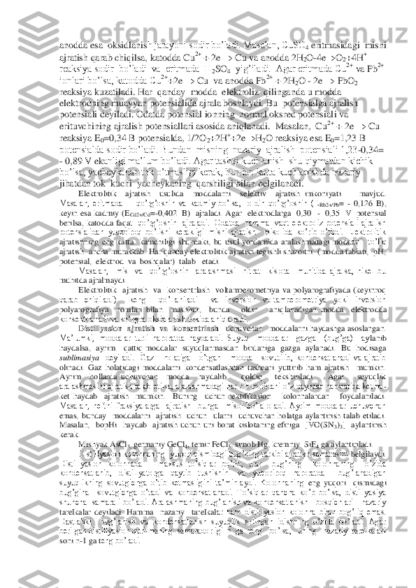 anodda esa  oksidlanis	h jarayoni sodir bo’ladi. Masalan, CuSO	4 eritmasidagi  misni  	
ajratish qarab chiqilsa, katodda Cu	2+ 	+ 2e 		 Cu va anodda 2H	2O	-4e		O	2+4H	+ 	
reaksiya sodir  bo’ladi  va  eritmada  H	2SO	4  yig’iladi.  Agar eritmada Cu	2+ va Pb	2+  	
ionlari bo’lsa, katodda Cu	2++2e 		 Cu  va anodda Pb	2+ + 2H	2O 	- 2e 		 PbO	2 	
reaksiya kuzatiladi. Har  qanday  modda  elektroliz  qilinganda u modda 
elektrodning muayyan potensialida ajrala boshlaydi. Bu  potensialga ajralish 
potensiali deyiladi. Odatda potensial ionning  normal oksred potensial	i va 	
erituvchining ajralish potensiallari asosida aniqlanadi.  Masalan,  Cu	2+ + 2e 		 Cu 	
reaksiya E	0=0,34 B potensialda, 1/2O	2+2H	++2e		H2O reaksiya esa E	0=1,23 B 	
potensialda sodir bo’ladi. Bundan  misning  nazariy  ajralish  potensiali 1,23	-0,34= 	
- 0,89 V ek	anligi ma’lum bo’ladi. Agar tashqi kuchlanish  shu qiymatdan kichik 	
bo’lsa, yacheykadan tok o’tmasligi kerak, bundan katta kuchlanishda nazariy  
jihatdan tok  kuchi  yacheykaning  qarshiligi bilan belgilanadi.	 	
Elektrolitik    ajratish    usulida    moddalarni    s	elektiv    ajratish  imkoniyati        mavjud.    	
Masalan,  eritmada        qo’rg’oshin  va  kadmiy  bo’lsa,    oldin  qo’rg’oshin  (E	Rb2+/Pb	= 	- 0,126  B), 	
keyin  esa  kadmiy  (E	Cd2+/Cd	=-0,402    B)   ajraladi.  Agar    elektrodlarga    0,30   	-  0,35    V    potensial  	
berilsa,  katodda  faqa	t    qo’rg’oshin    ajraladi.    Odatda    hamma    vaqt  elektroliz  potensiali  ajralish 	
potensialidan  yuqoriroq  bo’lishi  kerakligi  misni  ajratish    misolida  ko’rib  o’tildi.  Elektrolitik 
ajratishning  eng  katta    kamchiligi  shundaki,  bu  usul  yordamida  aralashmadagi  modd	ani    to’liq  	
ajratish  ancha murakkab. Har qanday elektrolitik ajratish tegishli sharoitni  (modda tabiati,  pH,  
potensial,  elektrod  va  boshqalar)  talab   etadi. 	 	
Masalan,    mis    va    qo’rg’oshin    aralashmasi    nitrat    kislota    muhitida  ajralsa,  nikel  bu	 	
muhitda ajralmaydi.	 	
Elektrolitik    ajratish    va    konsentrlash    voltamperometriya  va  polyarografiyada  (keyinroq 	
qarab  chiqiladi)    keng    qo’llaniladi    va  inversion  voltamperometriya  yoki  inversion 
polyarografiya    nomlari  bilan    mashhur,    bunda      oldin      aniq	lanadigan  modda    elektrodda 	
konsentrlanadi va so’ngra oksidlanish tokida aniqlanadi.	 	
Distillyasion	  ajratish  va  konsentrlash	   	uchuvchan   moddalarni haydashga asoslangan. 	
Ma’lumki,  moddalar  turli  haroratda  haydaladi.  Suyuq    moddalar    gazga    (bug’ga)    ay	lanib  	
haydalsa,    ayrim      qattiq  moddalar    suyuqlanmasdan    birdaniga    gazga    aylanadi.    Bu    hodisaga 
sublimasiya	  deyiladi.    Gaz      holatiga      o’tgan      modda      sovutilib,  kondensatlanadi  va  ajratib 	
olinadi.  Gaz  holatidagi  moddalarni  kondensatlashdan  tashqar	i  yuttirib  ham  ajratish    mumkin.  	
Ayrim    hollarda  uchuvchan    modda    haydalib,      qoldiq      tekshiriladi.      Agar      suyuqlik 
aralashmasini ajratish talab etilsa, aralashmadagi har bir moddani o’z qaynash haroratida ketma	-	
ket  haydab    ajratish    mumkin.    Buning   	uchun  rektifikasion      kolonnalardan      foydalaniladi. 	
Masalan,  neftni  fraksiyalarga    ajratish    bunga    misol  bo’la  oladi.  Ayrim  moddalar  uchuvchan 
emas,  bunday    moddalarni    ajratish    uchun    ularni    uchuvchan  holatga  aylantirish  talab  etiladi. 
Masalan,    bopHi	  haydab    ajratish  uchun  uni  borat  kislotaning  efiriga    [VO(SN	3)3]    aylantirish  	
kerak. 	 
Mishyak AsCl	3, germaniy GeCl	4, temir FeCl	3, simob Hg, kremniy  SiF	4 ga aylantiriladi.	 	
Distillyasion kolonnaning  yuqori qismidagi bug’ning tarkibi ajratish samarasini 	belgilaydi. 	
Distillyasion  kolonnada      maxsus  to’siqlar  bo’lib,  ular    bug’ning    kolonnaning    o’zida  
kondensatlanib,  distillyatorga  qaytib  tushishini  va  yuqoriroq  haroratda    bug’lanadigan 
suyuqlikning  sovutgichga  o’tib  ketmasligini  ta’minlaydi.  Kolonnaning 	eng  yuqori    qismidagi  	
bug’gina    sovutgichga  o’tadi  va  kondensatlanadi.  To’siqlar  qancha  ko’p  bo’lsa,  distillyasiya 
shuncha    samarali  bo’ladi.  Aralashmaning  bug’lanish  va  kondensatlanish      bosqichlari      nazariy 
tarelkalar  deyiladi.  Hamma    nazariy    tarelkal	ar  ham  distillyasion  kolonna  bilan  bog’liq  emas. 	
Dastlabki    bug’lanish  va  kondensatlanish  suyuqlik  solingan  idishning  o’zida  bo’ladi.  Agar 
berilgan distillyasion qurilmaning  samaradorligi  n  ga  teng   bo’lsa,   uning   nazariy  tarelkalari 
soni n	-1 ga t	eng bo’ladi. 	  