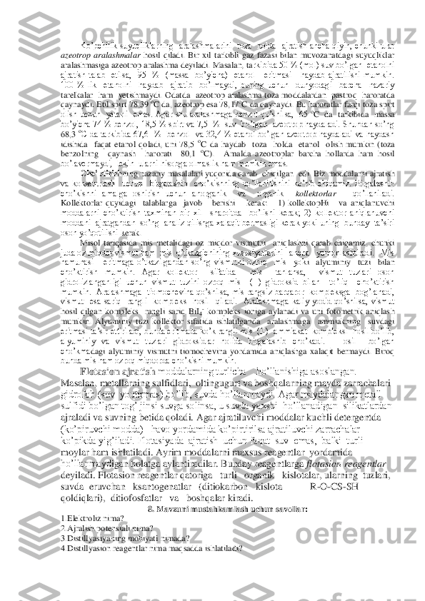 Ko’pchilik  suyuqliklarning    aralashmalarini    toza    holda    ajratish  ancha  qiyin,  chunki  ular 	
azeotrop  aralashmalar	 hosil  qiladi.  Bir  xil  tarkibli  gaz  fazasi  bilan  muvozanatdagi  suyuqliklar 	
aralashmasiga azeotrop aralashma deyiladi. Masalan, ta	rkibida 50 % (mol) suv bo’lgan  etanolni  	
ajratish  talab    etilsa,    95    %    (massa    bo’yicha)    etanol      eritmasi      haydab  ajratilishi  mumkin. 
100  %  lik    etanolni    haydab    ajratib    bo’lmaydi,  buning  uchun    dunyodagi    barcha    nazariy  
tarelkalar    ham    yetishma	ydi.  Odatda    azeotrop  aralashma  toza  moddalardan    pastroq    haroratda 	
qaynaydi. Etil spirt 78,39 	oC da, azeotrop esa 78,17	oC da qaynaydi. Bu haroratlar farqi toza spirt 	
olish uchun    yetarli   emas.  Agar shu  aralashmaga  benzol qo’shilsa,   65 	oC  da  tarkibida	  massa 	
bo’yicha 74 % benzol, 18,5 % spirt va 7,5  %  suv  bo’lgan  azeotrop haydaladi. Shundan so’ng 
68,3 	oC  da  tarkibida  67,6    %    benzol    va  32,4  %  etanol  bo’lgan  azeotrop  haydaladi  va  haydash  	
idishida    faqat  etanol  qoladi,  uni  78,5 	oC  da  haydab    toza   	holda    etanol    olish  mumkin  (toza 	
benzolning    qaynash    harorati    80,1 	oC).    Amalda  azeotroplar  barcha  hollarda  ham  hosil  	
bo’lavermaydi,  lekin  ularni hisobga olmaslik ham mumkin emas.	 	
Cho’ktirish	ning nazariy masalalari yuqorida qarab  chiqilgan  edi. Biz	 moddalarni ajratish 	
va  konsentrlash    uchun    birgalashib    cho’kishning  qo’llanilishini  ko’rib  chiqamiz.  Birgalashib 
cho’kishni  amalga  oshirish  uchun  anorganik    va    organik   	kollektorlar	     	qo’llaniladi.   	
Kollektorlar  quyidagi    talablarga    javob      berishi   	 kerak:      1)  kollektopHi      va  aniqlanuvchi 	
moddalarni  cho’ktirish  taxminan  bir  xil    sharoitda    bo’lishi  kerak;  2)  kollektor  aniqlanuvchi  
moddani  ajratgandan  so’ng  analiz qilishga xalaqit bermasligi kerak yoki uning  bunday  ta’siri  
oson yo’qotilishi k	erak.	 	
Misol  tariqasida  mis  metalidagi  oz  miqdor  vismutni    aniqlashni  qarab  chiqamiz,  chunki 	
juda oz miqdor vismut ham  mis  o’tkazgichining xususiyatlarini   ancha   yomonlashtiradi.   Mis   
namunasi      eritmaga  o’tkazilgandan  so’ng  vismutni  ozroq    mis    yok	i    alyuminiy    tuzi    bilan 	
cho’ktirish  mumkin.  Agar  kollektor    sifatida    mis    tanlansa,    vismut  tuzlari  oson 
gidrolizlanganligi  uchun  vismut  tuzini  ozroq  mis    (II)  gidroksid  bilan    to’liq    cho’ktirish  
mumkin.    Aralashmaga    tiomochevina  qo’shilsa,  mis  rangs	iz  barqaror   kompleksga    bog’lanadi,  	
vismut    esa  sariq    rangli    kompleks    hosil    qiladi.    Aralashmaga  kaliy  yodid  qo’shilsa,  vismut 
hosil  qilgan  kompleks    rangli  sariq  BiI	4- kompleks  ioniga  aylanadi  va  uni  fotometrik  aniqlash 	
mumkin.  Alyuminiy  tuzi  kollek	tor  sifatida  ishlatilganda    aralashmaga    ammiakning    suvdagi 	
eritmasi ta’sir ettiriladi, bunda eritmada ko’k rangli mis  (II)  ammiakat  kompleksi  hosil bo’lib, 
alyuminiy  va  vismut  tuzlari  gidroksidlar  holida  birgalashib  cho’kadi.    Hosil    bo’lgan  
cho’kma	dagi  alyuminiy  vismutni  tiomochevina  yordamida  aniqlashga  xalaqit  bermaydi.  Biroq 	
bunda mis ham ozroq miqdorda cho’kishi mumkin.	 	
Flotasion ajratish 	moddalarning turlicha    ho’llanishiga asoslangan. 	
Masalan, metallarning sulfidlari,  oltingugurt va boshqal	arning mayda zarrachalari 	
gidrofob (suv  yoqtirmas) bo’lib, suvda ho’llanmaydi. Agar maydalangan metall  
sulfidi bo’lgan tog’ jinsi suvga solinsa, u suvda yaxshi  ho’llanadigan  silikatlardan 
ajraladi va suvning betida qoladi. Agar ajratiluvchi moddalar ku	chli detergentda 	
(ko’piruvchi modda)   havo yordamida ko’pirtirilsa ajratiluvchi zarrachalar 
ko’pikda yig’iladi. Flotasiyada  ajratish  uchun faqat  suv  emas,  balki  turli  
moylar ham ishlatiladi. Ayrim moddalarni maxsus reagentlar  yordamida 
ho’llanmayd	igan holatga aylantiradilar. Bunday reagentlarga 	flotasion reagentlar	 	
deyiladi. Flotasion reagentlar qatoriga   turli   organik   kislotalar, ularning  tuzlari,  
suvda  eruvchan   ksantogenatlar   (ditiokarbon   kislota           R	-O	-CS	-SH   	
qoldiqlari),  	ditiofosfatlar   va   boshqalar kiradi.	 	
8. Mavzuni mustahkamlash uchun savollar:	 	
1.Elektroliz nima? 	 	
2.Ajralish potensiali nima?	 	
3.Distillyasiyaning mohiyati nimada? 	 	
4.Distillyasion reagentlar nima maqsadda ishlatiladi? 	  