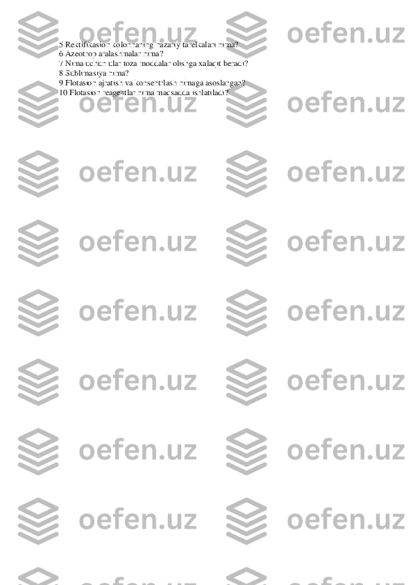 5.Rektifikasion kolonnaning nazari	y tarelkalari nima? 	 	
6.Azeotrop aralashmalar nima? 	 	
7.Nima uchun ular toza moddalar olishga xalaqit beradi? 	 	
8.Sublimasiya nima? 	 	
9.Flotasion ajratish va konsentrlash nimaga asoslangan? 	 	
10.Flotasion reagentlar nima maqsadda ishlatiladi? 	 	
  