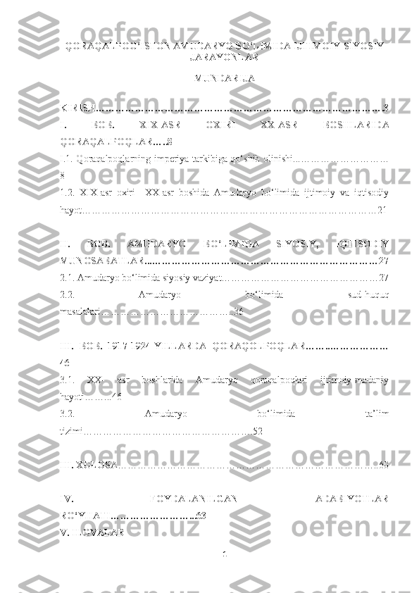 QORAQALPOG‘ISTON AMUDARYO BO‘LIMIDA IJTIMOIY-SIYOSIY
JARAYONLAR 
MUNDARIJA
KIRISH…………………………………………………………………………….3
I.   BOB.   XIX-ASR   OXIRI   XX-ASR   BOSHLARIDA
QORAQALPOQLAR …..8
I.1. Q oraqalpoqlarning imperiya tarkibiga qo‘shib olinishi...………………………
8
1.2.   XIX-asr   oxiri   –XX-asr   boshida   Amudaryo   bo‘limida   ijtimoiy   va   iqtisodiy
hayot ………………………………………………………………………………21
II.   BOB.   AMUDARYO   BO‘LIMIDA   SIYOSIY,   IQTISODIY
MUNOSABATLAR...……………………………………………………………27
2.1. Amudaryo bo‘limida siyosiy vaziyat…………………………………………27
2. 2 .   Amudaryo   bo‘limida   sud-huquq
masalalari…………………………………..36  
III.   BOB.   1917-1924-YILLARDA   QORAQOLPOQLAR……..………………
46
3.1.   XX-   asr   boshlarida   Amudaryo   qoraqalpoqlari   ijtimoiy-madaniy
hayoti……...46
3.2.   Amudaryo   bo‘limida   ta’lim
tizimi …………………………………………….52  
III. XULOSA ……………………………………………………………………..60
IV .   FOYDALANILGAN   ADABIYOTLAR
RO‘YHATI……………………...63
V. ILOVALAR
1 