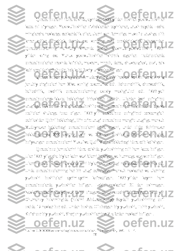 Qoraqalpoqlarni idora etishda , ayni q sa, 1855 - yildan boshlab   yasovulboshilar
katta rol   o‘ ynagan.  Yasovulboshilar   o‘ zbeklarda n   tayinlanar, urush  paytida нecha
minglarcha navkarga capkardalik  q ilar, ularni xon farmoiiga muvofi q  urushga olib
knrar   edilar.   Tinchlnk   davrda   esa   xonning   turli   topshiri q larini   bajargandar.
Qoraqalpoqlar ning   ma’muriy   ishlarnda   dastlab   Maxmud   yasovulboshi ,   1873-
yildan   s o‘ ng   e sa   Yunus   yasovulboshilar   ishtirok   etganlar.   Tadqiqotlarda
qoraqalpoqlar lar  orasnda   k o‘plab ,  maxram,   mnrob,  darra,   chuxrao g‘ asi,   q ozi,  rais
kabi amaldorlar  bahodir,  bek kabi faxriy unvonlar b o‘ lgan .
Qoraqalpoqlar yashaydigan Amudaryoning quyi havzasi va Orol dengizining
janubiy   qirg‘oqlari   ham   Xiva   xonligi   tasarrufida   edi.   Dehqonchilik,   chorvachilik,
baliqchilik,   ovchilik   qoraqalpoqlarning   asosiy   mashg‘uloti   edi.   1873-yаli
qoraqalpoqlarni   ikkиta   beklarbegi   birlashtirib   turardn.   Ulardan   bnri   qo‘ng‘irot
urug‘iga,   ikkinchisi   mang‘itlarga   boshliq   edi.   Qoraqalpoqlarning   barcha   biy   va
otaliqlari   shularga   itoat   qilgan.   1873-yili   qoraqalpoq   qo‘ng‘iroti   terstamg‘ali
qabilasidan Qobnl beklarbegi, O‘n to‘rt urug‘ qoraqalpoq mang‘it urug‘iga mansub
Xudoynazar   beklarbegi   qoraqalpoqlarni   idora   etgani,   undai   oldin   Sohibnazar
beklarbegi   va   XIX   asrning   oxiri   va   XX   asr   boshlarida   Xorazm   xonligiga
bo‘ysungan qoraqalpoqlarni Yusuf va Qutli Murod beklarbegi idora etib kelishgan.
Qoraqalpoq   jamoalarini   idora   etishda   yuzboshining   roli   ham   katta   bo‘lgan.
Ular 1873-yilgacha biylar kabn vazifalarni bajargan va hurmatga sazovor bo‘lgan.
Ularning qo‘l ostidagi navkarlar soni biylar qo‘l ostidagi navkaridan qolishmas edi.
Unda   qoraqalpoqlarnnng   har   bir   urug‘-qabnlasiga   mansub   navkarlar   va   ularning
yuzboshi   boshliqlari   ayrim-ayrim   ko‘rsatilgan.   1873-yildan   keynn   ham
qoraqalpoqlarda   yuzboshilar   bo‘lgan.   Lekin   navkarlari   20   dan   oshmagan.
Navkarlar   esa   politsiya   vazifasinn   o‘tagani   uchun   soqchi   deb   atalgan.   1902-yili
Chumanoy   hoknmlngida   (hokimi   Abdurahimboy)   Saydali   yuzboshiniing   qo‘l
ostida 19 navkar bor edi. Undan boshqa Ollobergan biy yuzboshi, Tohir yuzboshi,
Ko‘chqor biy yuzboshi, Sherjon yuzboshilarning 7нafardan navkari bo‘lgan 1
.
1
  Jalilov O. XIX-XX-asr boshlaridagi qoraqalpoq tarixidan. – Toshkent: Fan, 1986. – B. 114.
10 