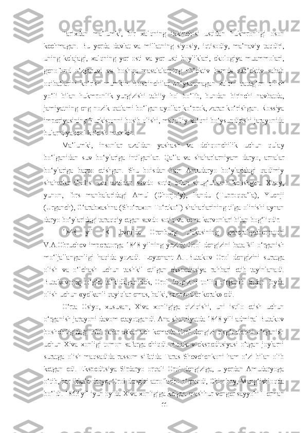 Tarixdan   ma’lumki,   bir   xal q ning   ikkinchisi   ustidan   h ukmronligi   oson
kechmagan.   Bu   yerda   davlat   va   millatning   siyosiy,   i q tisodiy,   ma’naviy   taqdiri,
uning   kelajagi,   xal q ning   yer   osti   va   yer   usti   boyliklari,   ekologiya   muammolari,
genofond   o‘ zgaruvi   va   bosh q a   masalalarning   ob’ektiv   hamda   sub’ektiv   sabab
o q ibatlarini   ko‘rish   mumkin.   Bos q inchilar   bo‘ysunmagan   xal q ni   qata g‘ on   qilish
y o‘ li   bilan   h ukmronlik   yurgizishi   tabiiy   hol   b o‘ lib,   bundan   birinchi   navbatda,
jamiyatning eng nozik   q atlami bo‘lgan ayollar ko‘prok, zarar k o‘ rishgan. Rossiya
imperiyasining Turkistonni bosib olishi, ma h alliy xal q ni bo‘ysundirishi jarayonida
bularni ya qq ol k o‘ rish mumkin.
Ma’lumki,   insonlar   azaldan   yashash   va   dehqonchilik   uchun   qulay
bo‘lganidan   suv   bo‘ylariga   intilganlar.   Qa’la   va   shaharlarniyam   daryo,   arnalar
bo‘ylariga   barpo   etishgan.   Shu   boisdan   ham   Amudaryo   bo‘ylaridagi   qadimiy
shaharlar   aholisi   azal-azaldan   savdo   sotiq   bilan   shug‘ullanib   kelishgan.   Xitoy,
yunon,   fors   manbalaridagi   Amul   (Chorjo‘y),   Pandu   (Tuproqqa’la),   Yuenji
(Urganch), G‘arabxashna (Sho‘raxon-To‘rtko‘l) shaharlarining tilga olinishi aynan
daryo bo‘ylaridagi taraqqiy etgan savdo-sotiq va kema karvonlari bilan bog‘liqdir. 
1848   yil   18   fevralda   Orenburg   o‘lkasining   general-gubernatori
V.A.Obruchev   imperatorga   1848   yilning   yozida   Orol   dengizini   batafsil   o‘rganish
mo‘ljallanganligi   haqida   yozadi.   Leytenant   A.I.Butakov   Orol   dengizini   suratga
olish   va   o‘lchash   uchun   tashkil   etilgan   ekspeditsiya   rahbari   etib   tayinlanadi.
Butakovning   to‘g‘ri   ta’kidlaganidek,   Orol   dengizini   to‘liq   o‘rganib   undan   foyda
olish uchun « y elkanli qayiqlar emas, balki,   paroxodlar kerak» edi.
O‘rta   Osiyo,   xususan,   Xiva   xonligiga   qiziqishi,   uni   istilo   etish   uchun
o‘rganish jarayoni davom etayotgandi. Ana shu niyatda 1848 yili admiral Butakov
boshchiligidagi   300   nafar   askar   uch   kemada   Orol   dengizi   qirg‘oqlarini   o‘rganish
uchun   Xiva   xonligi   tomon   safarga   chiqdi.   Butakov   ekspeditsiyasi   o‘tgan   joylarni
suratga   olish   maqsadida   rassom   sifatida   Taras   Shevchenkoni   ham   o‘zi   bilan   olib
ketgan   edi.   Ekspeditsiya   Sirdaryo   orqali   Orol   dengiziga,   u   yerdan   Amudaryoga
o‘tib, har ikkala daryo, Orol dengizi atroflarini o‘rgandi, Chimboy, Mang‘ishloqda
bo‘ldi. 1863 yil iyun oyida Xiva xonligiga kelgan mashhur venger sayyohi Herman
11 