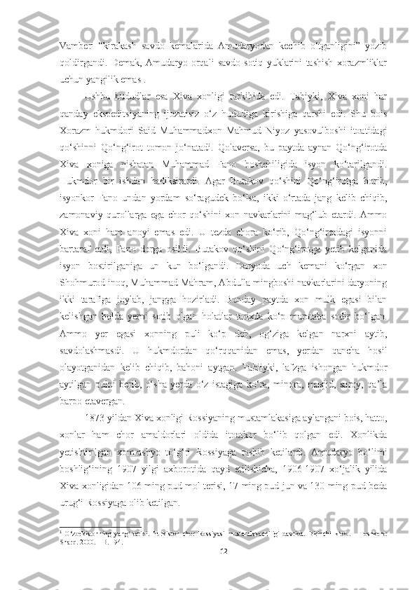 Vamberi   “kirakash   savdo   kemalarida   Amudaryodan   kechib   o‘tganligini”   yozib
qoldirgandi.   Demak,   Amudaryo   orqali   savdo-sotiq   yuklarini   tashish   xorazmliklar
uchun yangilik emas 1
.
Ushbu   hududlar   esa   Xiva   xonligi   tarkibida   edi.   Tabiyki,   Xiva   xoni   har
qanday   ekspeditsiyaning   ijozatisiz   o‘z   hududiga   kirishiga   qarshi   edi.   Shu   bois
Xorazm   hukmdori   Said   Muhammadxon   Mahmud   Niyoz   yasovulboshi   itoatidagi
qo‘shinni   Qo‘ng‘irot   tomon   jo‘natadi.   Qolaversa,   bu   paytda   aynan   Qo‘ng‘irotda
Xiva   xoniga   nisbatan   Muhammad   Fano   boshchiligida   isyon   ko‘tarilgandi.
Hukmdor   bir   ishdan   hadiksirardi.   Agar   Butakov   qo‘shini   Qo‘ng‘irotga   borib,
isyonkor   Fano   undan   yordam   so‘ragudek   bo‘lsa,   ikki   o‘rtada   jang   kelib   chiqib,
zamonaviy   qurollarga   ega   chor   qo‘shini   xon   navkarlarini   mag‘lub   etardi.   Ammo
Xiva   xoni   ham   anoyi   emas   edi.   U   tezda   chora   ko‘rib,   Qo‘ng‘irotdagi   isyonni
bartaraf   etdi,   Fano   dorga   osildi.   Butakov   qo‘shini   Qo‘ng‘irotga   yetib   kelganida
isyon   bostirilganiga   un   kun   bo‘lgandi.   Daryoda   uch   kemani   ko‘rgan   xon
Shohmurod inoq, Muhammad Mahram, Abdulla mingboshi navkarlarini daryoning
ikki   tarafiga   joylab,   jangga   hozirladi.   Bunday   paytda   xon   mulk   egasi   bilan
kelishgan   holda   yerni   sotib   olgan   holatlar   tarixda   ko‘p   marotaba   sodir   bo‘lgan.
Ammo   yer   egasi   xonning   puli   ko‘p   deb,   og‘ziga   kelgan   narxni   aytib,
savdolashmasdi.   U   hukmdordan   qo‘rqqanidan   emas,   yerdan   qancha   hosil
olayotganidan   kelib   chiqib,   bahoni   aytgan.   Tabiiyki,   lafzga   ishongan   hukmdor
aytilgan   pulni   berib,   o‘sha   yerda   o‘z   istagiga   ko‘ra,   minora,   masjid,   saroy,   qa’la
barpo etavergan.
1873-yildan Xiva xonligi Rossiyaning mustamlakasiga aylangani bois, hatto,
xonlar   ham   chor   amaldorlari   oldida   itoatkor   bo‘lib   qolgan   edi.   Xonlikda
yetishtirilgan   xom-ashyo   to‘g‘ri   Rossiyaga   tashib   ketilardi.   Amudaryo   bo‘limi
boshlig‘ining   1907   yilgi   axborotida   qayd   etilishicha,   1906-1907   xo‘jalik   yilida
Xiva xonligidan 106 ming pud mol terisi, 17 ming pud jun va 130 ming pud beda
urug‘i Rossiyaga olib ketilgan.
1
  O‘ zbekistonning   yangi   tarixi.   Turkiston   chor   Rossiyasi   mustamlakachiligi   davrida.   Birinchi   kitob.   -   Toshkent:
Shar q.  2000.  –  B. 194 .
12 