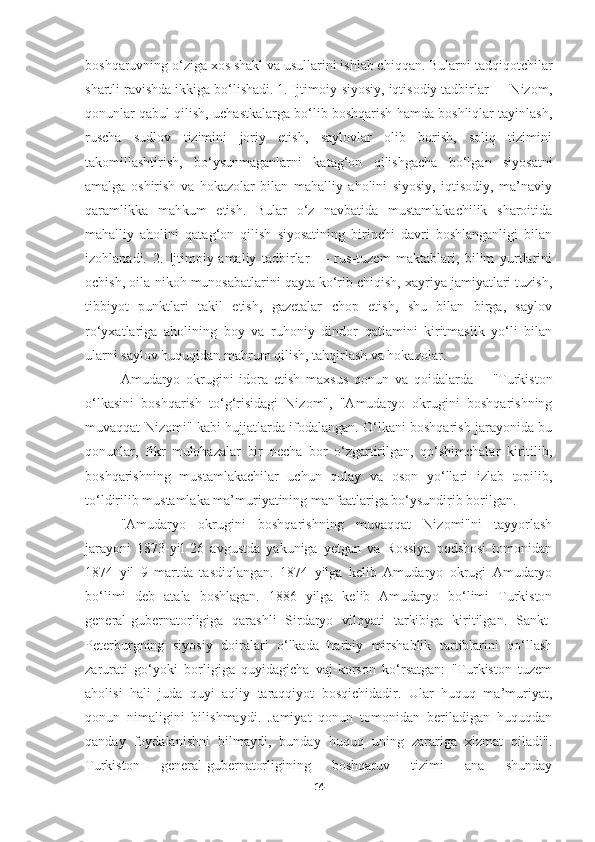 boshqaruvning o‘ziga xos shakl va usullarini ishlab chiqqan. Bularni tadqiqotchilar
shartli ravishda ikkiga bo‘lishadi. 1. Ijtimoiy-siyosiy, iqtisodiy tadbirlar — Nizom,
qonunlar qabul qilish, uchastkalarga bo‘lib boshqarish hamda boshliqlar tayinlash,
ruscha   sudlov   tizimini   joriy   etish,   saylovlar   olib   borish,   soliq   tizimini
takomillashtirish,   bo‘ysunmaganlarni   katag‘on   qilishgacha   bo‘lgan   siyosatni
amalga   oshirish   va   hokazolar   bilan   mahalliy   aholini   siyosiy,   iqtisodiy,   ma’naviy
qaramlikka   mahkum   etish.   Bular   o‘z   navbatida   mustamlakachilik   sharoitida
mahalliy   aholini   qatag‘on   qilish   siyosatining   birinchi   davri   boshlanganligi   bilan
izohlanadi.   2.   Ijtimoiy-amaliy   tadbirlar   —   rus-tuzem   maktablari,   bilim   yurtlarini
ochish, oila-nikoh munosabatlarini qayta ko‘rib chiqish, xayriya jamiyatlari tuzish,
tibbiyot   punktlari   takil   etish,   gazetalar   chop   etish,   shu   bilan   birga,   saylov
ro‘yxatlariga   aholining   boy   va   ruhoniy   dindor   qatlamini   kiritmaslik   yo‘li   bilan
ularni saylov huquqidan mahrum qilish, tahqirlash va hokazolar.
Amudaryo   okrugini   idora   etish   maxsus   qonun   va   qoidalarda   —"Turkiston
o‘lkasini   boshqarish   to‘g‘risidagi   Nizom",   "Amudaryo   okrugini   boshqarishning
muvaqqat Nizomi" kabi hujjatlarda ifodalangan. O‘lkani boshqarish jarayonida bu
qonunlar,   fikr   mulohazalar   bir   necha   bor   o‘zgartirilgan,   qo‘shimchalar   kiritilib,
boshqarishning   mustamlakachilar   uchun   qulay   va   oson   yo‘llari   izlab   topilib,
to‘ldirilib mustamlaka ma’muriyatining manfaatlariga bo‘ysundirib borilgan.
"Amudaryo   okrugini   boshqarishning   muvaqqat   Nizomi"ni   tayyorlash
jarayoni   1873-yil   26   avgustda   yakuniga   yetgan   va   Rossiya   podshosi   tomonidan
1874   yil   9   martda   tasdiqlangan.   1874   yilga   kelib   Amudaryo   okrugi   Amudaryo
bo‘limi   deb   atala   boshlagan.   1886   yilga   kelib   Amudaryo   bo‘limi   Turkiston
general-gubernatorligiga   qarashli   Sirdaryo   viloyati   tarkibiga   kiritilgan.   Sankt-
Peterburgning   siyosiy   doiralari   o‘lkada   harbiy   mirshablik   tartiblarini   qo‘llash
zarurati   go‘yoki   borligiga   quyidagicha   vaj-korson   ko‘rsatgan:   "Turkiston   tuzem
aholisi   hali   juda   quyi   aqliy   taraqqiyot   bosqichidadir.   Ular   huquq   ma’muriyat,
qonun   nimaligini   bilishmaydi.   Jamiyat   qonun   tomonidan   beriladigan   huquqdan
qanday   foydalanishni   bilmaydi,   bunday   huquq   uning   zarariga   xizmat   qiladi".
Turkiston   general-gubernatorligining   boshqaruv   tizimi   ana   shunday
14 