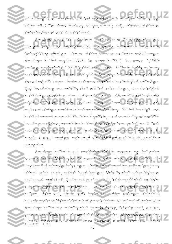 kalondimog‘lik   va   mensimaslik   nuktai   nazaridan   kelib   chiqilgan   holda   yuzaga
kelgan   edi.   O‘lka   idorasi   markaziy,   viloyat,   tuman   (uezd),   uchastka,   qishloq   va
shahar boshqaruvi shaklida tashkil topdi 1
.
Amudaryo   okrugi   ikki   uchastkaga   —   Shuroxon   va   Chimboyga   ajratilgan.
Okrug   boshli g‘ i   uezd   boshli g‘ inikidek   hu q u qq a   ega   b o‘ lgan.   B o‘ limlar   b o‘ lis
(volost)liklarga   ajratilgan.   Ular   esa   q ishlo q   jamoa   va   ovullardan   tashkil   topgan .
Amudaryo   bo‘limi   maydoni   97960   kv.   versta   bo‘lib   (1   kv.   versta-   1,13806
km.kv.ga   teng),   aholisi   194473   kishini   tashkil   etgan.   Bo‘limda   harbiy   ma’muriy
boshqaruv   tizimi   joriy   etilgan.   1874   yildan   Amudaryo   bo‘limida   harbiylashtirish
siyosati  avj   olib ketgan.  Barcha  boshqaruv  organlarini  rus  harbiylari   egallashgan.
Quyi   lavozimlarga   esa   mahalliy   aholi   vakillari   tanlab   olingan,   ular   o‘z   kelgindi
boshliqlariga so‘zsiz itoat qilmoqlari shart bo‘lgan. "Turkiston o‘lkasini boshqarish
to‘g‘risidagi   Nizom   "ga   ko‘ra,   uezdlarni   harbiy   va   fuqarolik   hokimiyatini   o‘zida
mujassamlashtirgan   amaldorlar   boshqarganlar.   Amudaryo   bo‘limi   boshlig‘i   uezd
boshlig‘i maqomiga ega edi. Shu bilan birgalikda, u sud va mahalliy xalq vakilini
lavozimga tasdiqlash, mansabidan bo‘shatish vakolatiga ham ega bo‘lgan. O‘lkada
ruslashtirish siyosati  avj olgani milliy nizolarni keltirib chiqarmog‘i tayin edi. Bu
borada   Rossiya   imperiyasi   ma’murlari   sud   hokimiyatiga   alohida   diqqat-e’tibor
qaratganlar.
Amudaryo   bo‘limida   sud   amaldorlari   alohida   mavqega   ega   bo‘lganlar.
Nizomga   binoan   Chimboy   va   Shuroxonda   bittadan   mirovoy   sudya   b o‘ lib,   ular
Toshkent Sud palatasiga bo‘ysungan.   Ularga ruslar tomonidan sodir etilgan jinoiy
ishlarni   ko‘rib   chiqib,   sudlash   huuqi   berilgan.   Mahalliy   aholi   uchun   biylar   va
qozilar sudi mavjud edi. Qozilar sudiga o‘troq aholi, ko‘chmanchi aholi esa biylar
sudiga   murojaat   qilishi   mumkin   edi.   Ha r   bir   bo‘lislikda   bittadan   biylar   sudi
bo‘lgan.   Biylar   sudi,   odatda,   yirik   boylar   vakillaridan   saylangan.   K o‘ pchilik
h ollarda qozilar   va biylar  o‘ zlariga berilgan vakolatlarni suiiste’mol   qilganlar. Ular
Amudaryo   bo‘limidagi   ma ha lliy   a h oli   ijtimoiy - siyosiy,   iktisodiy   a h oli,   xususan,
yer va suvdan foydalanishi,   daromad olishi va  h okazolar ustidan nazorat qilganlar,
1
  O‘zbekistonning   yangi   tarixi.   Turkiston   chor   Rossiyasi   mustamlakachiligi   davrida.   Birinchi   kitob.   -   Toshkent:
Shar q.  2000.  –  B. 194 .
15 