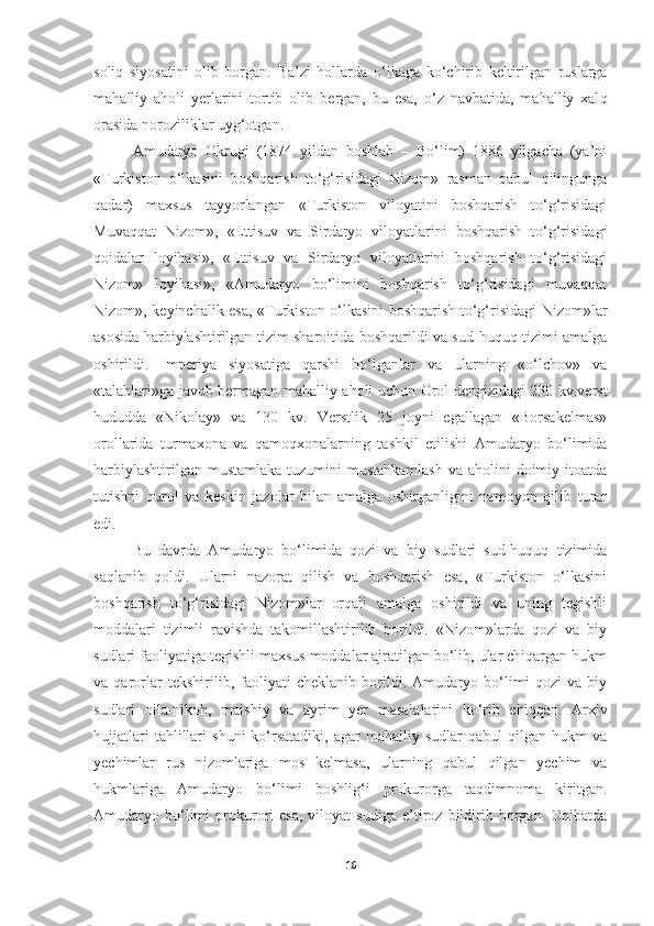 soli q   siyosatini   olib   borgan.   Ba’zi   hollarda   o‘ lkaga   k o‘ chirib   keltirilgan   ruslarga
ma ha lliy   a h oli   yerlarini   tortib   olib   bergan,   bu   esa,   o‘z   navbatida,   mahalliy   xal q
orasida noroziliklar   uyg‘otgan .
Amudaryo   Okrugi   (1874   yildan   boshlab   –   Bo‘lim)   1886   yilgacha   (ya’ni
«Turkiston   o‘lkasini   boshqarish   to‘g‘risidagi   Nizom»   rasman   qabul   qilingunga
qadar)   maxsus   tayyorlangan   «Turkiston   viloyatini   boshqarish   to‘g‘risidagi
Muvaqqat   Nizom»,   «Ettisuv   va   Sirdaryo   viloyatlarini   boshqarish   to‘g‘risidagi
qoidalar   loyihasi»,   «Ettisuv   va   Sirdaryo   viloyatlarini   boshqarish   to‘g‘risidagi
Nizom»   loyihasi»,   «Amudaryo   bo‘limini   boshqarish   to‘g‘risidagi   muvaqqat
Nizom», keyinchalik esa, «Turkiston o‘lkasini boshqarish to‘g‘risidagi Nizom»lar
asosida harbiylashtirilgan tizim sharoitida boshqarildi va sud-huquq tizimi amalga
oshirildi.   Imperiya   siyosatiga   qarshi   bo‘lganlar   va   ularning   «o‘lchov»   va
«talablari»ga javob bermagan mahalliy aholi uchun Orol dengizidagi 230 kv.verst
hududda   «Nikolay»   va   130   kv.   Verstlik   25   joyni   egallagan   «Borsakelmas»
orollarida   turmaxona   va   qamoqxonalarning   tashkil   etilishi   Amudaryo   bo‘limida
harbiylashtirilgan mustamlaka  tuzumini  mustahkamlash  va aholini  doimiy itoatda
tutishni   qurol   va   keskin   jazolar   bilan   amalga   oshirganligini   namoyon   qilib   turar
edi.
Bu   davrda   Amudaryo   bo‘limida   qozi   va   biy   sudlari   sud-huquq   tizimida
saqlanib   qoldi.   Ularni   nazorat   qilish   va   boshqarish   esa,   «Turkiston   o‘lkasini
boshqarish   to‘g‘risidagi   Nizom»lar   orqali   amalga   oshirildi   va   uning   tegishli
moddalari   tizimli   ravishda   takomillashtirilib   borildi.   «Nizom»larda   qozi   va   biy
sudlari faoliyatiga tegishli maxsus moddalar ajratilgan bo‘lib, ular chiqargan hukm
va   qarorlar   tekshirilib,   faoliyati   cheklanib   borildi.   Amudaryo   bo‘limi   qozi   va   biy
sudlari   oila-nikoh,   maishiy   va   ayrim   yer   masalalarini   ko‘rib   chiqqan.   Arxiv
hujjatlari   tahlillari   shuni   ko‘rsatadiki,   agar   mahalliy   sudlar   qabul   qilgan   hukm   va
yechimlar   rus   nizomlariga   mos   kelmasa,   ularning   qabul   qilgan   yechim   va
hukmlariga   Amudaryo   bo‘limi   boshlig‘i   prokurorga   taqdimnoma   kiritgan.
Amudaryo  bo‘limi   prokurori   esa,   viloyat   sudiga   e’tiroz   bildirib  borgan.   Oqibatda
16 