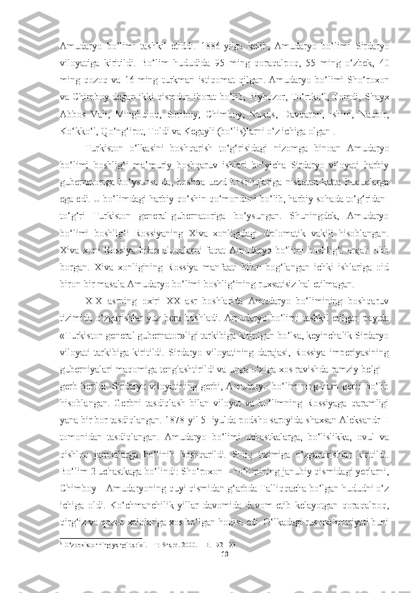 Amudaryo   bo‘limi   tashkil   etiddi.   1886-yilga   kelib,   Amudaryo   bo‘limi   Sirdaryo
viloyatiga   kiritildi.   Bo‘lim   hududida   95   ming   qoraqalpoq,   55   ming   o‘zbek,   40
ming   qozoq   va   16   ming   turkman   istiqomat   qilgan.   Amudaryo   bo‘limi   Sho‘roxon
va   Chimboy   degan ikki qismdan iborat bo‘lib, Biybozor, To‘rtko‘l, Tomdi,   Shay x
Abbos   Vali,   Mingbuloq,   Soriboy,   Chimboy,   Nukus,   Davqaron,   Ishim,   Naupir,
Ko‘kko‘l, Qo‘ng‘irot, Toldi va Kegayli ( bo‘lis )larni o‘z ichiga olgan 1
.
Turkiston   o‘lkasini   boshqarish   to‘g‘risidagi   nizomga   binoan   Amudaryo
bo‘limi   boshlig‘i   ma’muriy   boshqaruv   ishlari   bo‘yicha   Sirdaryo   viloyati   harbiy
gubernatoriga   bo‘ysunsa-da,   boshqa   uezd   boshliqlariga   nisbatan   katta   huquqlarga
ega edi. U bo‘limdagi harbiy qo‘shin qo‘mondoni bo‘lib, harbiy sohada to‘g‘ridan-
to‘g‘ri   Turkiston   general-gubernatoriga   bo‘ysungan.   Shuningdek,   Amudaryo
bo‘limi   boshlig‘i   Rossiyaning   Xiva   xonligidagi   diplomatik   vakili   hisoblangan.
Xiva   xoni   Rossiya   bilan   aloqalarni   faqat   Amudaryo   bo‘limi   boshlig‘i   orqali   olib
borgan.   Xiva   xonligining   Rossiya   manfaati   bilan   bog‘langan   ichki   ishlariga   oid
biron-bir masala Amudaryo bo‘limi boshlig‘ining ruxsatisiz hal etilmagan.
XIX   asrning   oxiri   XX   asr   boshlarida   Amudaryo   bo‘limining   boshqaruv
tizimida   o‘zgarishlar   yuz   bera   boshladi.   Amudaryo   bo‘limi   tashkil   etilgan   paytda
«Turkiston general gubernator»ligi tarkibiga kiritilgan bo‘lsa, keyinchalik Sirdaryo
viloyati   tarkibiga   kiritildi.   Sirdaryo   viloyatining   darajasi,   Rossiya   imperiyasining
guberniyalari maqomiga tenglashtirildi va unga o‘ziga xos ravishda ramziy belgi –
gerb berildi. Sirdaryo viloyatining gerbi, Amudaryo bo‘limining ham  gerbi bo‘lib
hisoblangan.   Gerbni   tasdiqlash   bilan   viloyat   va   bo‘limning   Rossiyaga   qaramligi
yana bir bor tasdiqlangan. 1878-yil 5- iyulda podsho saroyida shaxsan Aleksandr II
tomonidan   tasdiqlangan.   Amudaryo   bo‘limi   uchastkalarga,   bo‘lislikka,   ovul   va
qishloq   jamoalarga   bo‘linib   boshqarildi.   Soliq   tizimiga   o‘zgartirishlar   kiritildi.
Bo‘lim 2 uchastkaga bo‘lindi: Sho‘roxon – bo‘limining janubiy qismidagi yerlarni,
Chimboy – Amudaryoning quyi qismidan g‘arbda Talliqqacha bo‘lgan hududni o‘z
ichiga   oldi.   Ko‘chmanchilik   yillar   davomida   davom   etib   kelayotgan   qoraqalpoq,
qirg‘iz va qozoq xalqlariga xos bo‘lgan hodisa edi. O‘lkadagi rus ma`muriyati buni
1
 O‘zbekistonning yangi tarixi. – T: Sharq. 2000. – B. 192-193.
19 