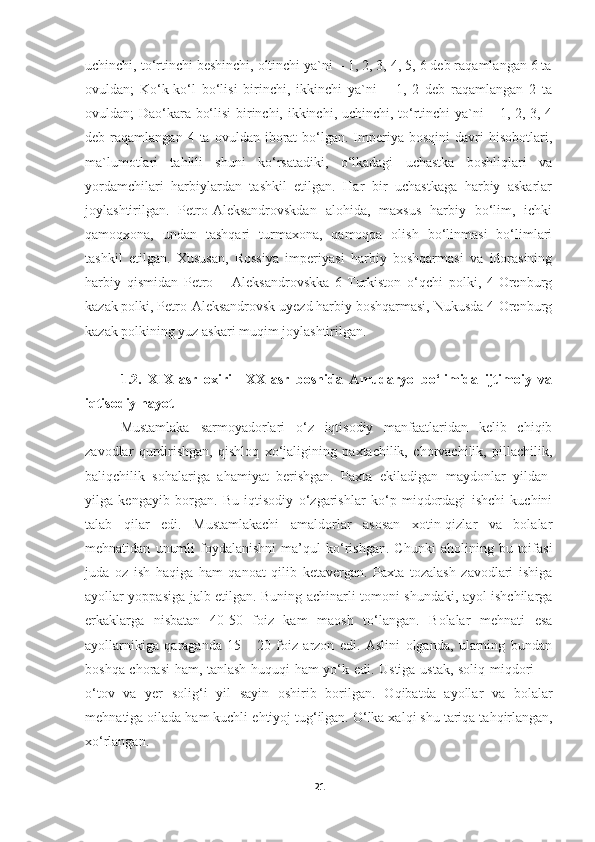 uchinchi, to‘rtinchi beshinchi, oltinchi ya`ni – 1, 2, 3, 4, 5, 6 deb raqamlangan 6 ta
ovuldan;   Ko‘k-ko‘l   bo‘lisi   birinchi,   ikkinchi   ya`ni   –   1,   2   deb   raqamlangan   2   ta
ovuldan; Dao‘kara bo‘lisi birinchi, ikkinchi, uchinchi, to‘rtinchi ya`ni – 1, 2, 3, 4
deb  raqamlangan  4  ta  ovuldan  iborat   bo‘lgan.  Imperiya  bosqini  davri   hisobotlari,
ma`lumotlari   tahlili   shuni   ko‘rsatadiki,   o‘lkadagi   uchastka   boshliqlari   va
yordamchilari   harbiylardan   tashkil   etilgan.   Har   bir   uchastkaga   harbiy   askarlar
joylashtirilgan.   Petro-Aleksandrovskdan   alohida,   maxsus   harbiy   bo‘lim,   ichki
qamoqxona,   undan   tashqari   turmaxona,   qamoqqa   olish   bo‘linmasi   bo‘limlari
tashkil   etilgan.   Xususan,   Rossiya   imperiyasi   harbiy   boshqarmasi   va   idorasining
harbiy   qismidan   Petro   –   Aleksandrovskka   6-Turkiston   o‘qchi   polki,   4-Orenburg
kazak polki, Petro-Aleksandrovsk uyezd harbiy boshqarmasi, Nukusda 4-Orenburg
kazak polkining yuz askari muqim joylashtirilgan. 
1.2.   XIX-asr   oxiri   –XX-asr   boshida   Amudaryo   bo‘limida   ijtimoiy   va
iqtisodiy hayot
Mustamlaka   sarmoyadorlari   o‘z   iqtisodiy   manfaatlaridan   kelib   chiqib
zavodlar   qurdirishgan,   qishloq   xo‘jaligining   paxtachilik,   chorvachilik,   pillachilik,
baliqchilik   sohalariga   ahamiyat   berishgan.   Paxta   ekiladigan   maydonlar   yildan-
yilga   kengayib   borgan.   Bu   iqtisodiy   o‘zgarishlar   ko‘p   miqdordagi   ishchi   kuchini
talab   qilar   edi.   Mustamlakachi   amaldorlar   asosan   xotin-qizlar   va   bolalar
mehnatidan   unumli   foydalanishni   ma’qul   ko‘rishgan.   Chunki   aholining  bu   toifasi
juda   oz   ish   haqiga   ham   qanoat   qilib   ketavergan.   Paxta   tozalash   zavodlari   ishiga
ayollar yoppasiga jalb etilgan. Buning achinarli tomoni shundaki, ayol ishchilarga
erkaklarga   nisbatan   40-50   foiz   kam   maosh   to‘langan.   Bolalar   mehnati   esa
ayollarnikiga   qaraganda   15   -   20   foiz   arzon   edi.   Aslini   olganda,   ularning   bundan
boshqa chorasi ham, tanlash huquqi ham yo‘k edi.   Ustiga-ustak, soli q   mi q dori —
o‘tov   va   yer   sol ig‘ i   yil   sayin   oshirib   borilgan.   O q ibatda   ayollar   va   bolalar
me h natiga oilada  h am kuchli e h tiyoj tu g‘ ilgan.  O‘ lka xalqi shu   tari q a ta hq irlangan,
x o‘ rlangan.
21 