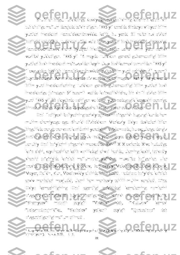 Shu bilan birga, Turkistonga Rossiyadan rus aholisining ko‘chirib keltirilishi
tub aholiga ma’lum darajada ta’sir qilgan. 1885 yil aprelda Sirdaryo viloyati bilim
yurtlari   inspektori   Petroaleksandrovskka   kelib,   bu   yerda   20   nafar   rus   qizlari
borligini aniqlagan. Turkiston o‘lka xalq bilim yurtlari bosh inspektori zimmasiga
Petroaleksandrovsk   shahri   byudjeti   hisobidan   qizlar   uchun   bilim   yurti   ochish
vazifasi   yuklatilgan.   1885   yil   16   mayda   Turkiston   general-gubernatorligi   bilim
yurtlari bosh inspektori ma’ruzasidan keyin ukuv boshkarmasi tomonidan 1885 yil
1 avgustdan boshlab Petroaleksandrovskda qizlar bilim  yurti ochishga 41-raqamli
buyruq berilgan. Ammo bu buyruq o‘z vaqtida bajarilmagan. 1886 yil 28 yanvarda
bilim   yurti   inspektorlarining   Turkiston   general   gubernatorligi   bilim   yurtlari   bosh
inspektoriga   jo‘natgan   54-raqamli   xatida   ko‘rsatilishicha,   bir   sinfli   qizlar   bilim
yurti   1885   yil   22   oktyabrda   ochilgan   va   bilim   yurti   pedagogik   kengashi   qaroriga
binoan o‘qishga 7 yoshdan 15 yoshgacha bo‘lgan qizlar qabul qilingan. 
Orol flotiliyasi faoliyatining tarixiy tajribasini o‘rganish bugungi kunda ham
muhim   ahamiyatga   ega.   Shunki   O‘zbekiston   Markaziy   Osiyo   davlatlari   bilan
birgalikda tranzit transport koridorini yaratishni ko‘zlamoqda, bu esa ularga dengiz
portlariga   chiqish   va   qadimiy   Buyuk   Ipak   yo‘lini   qayta   tiklash   imkonini   beradi.
Janubiy   Orol   bo‘ylarini   o‘rganish   maqsadida   XVIII-XIX   asrlarda   Xiva   hududiga
ko‘p   elchi,   sayohatchilar   kelib   xonlikdagi   ahvol   haqida,   ularning   kasbi,   iqtisodiy
sharoiti   to‘g’risida   ko‘plab   ma’lumotlar   yig’ishga   muvaffaq   bo‘lganlar.   Ular
orasida Gladishev, Muravin, Richkov, Danilevskiy, Maksheev, Butakov, Zalesov,
Mayer, Galkin, Kun, Veselovskiy  alohida o‘rin tutadi. Tadqiqot  bo‘yicha ko‘plab
arxiv   manbalari   mavjudki,   ularni   ham   manbaviy   tahlili   muhim   sanaladi.   O‘rta
Osiyo   kemachiligining   Orol   agentligi   tarkibidagi   kemalarning   nomlarini
o‘zgartirish   to‘g’risida   buyruq   berilganligini   ko‘rish   mumkin.   Unga   ko‘ra
“Shernyaev”   motorli   qayig’i   ”Vodnik”   deb,   “Kutuzov”   kemasi
“Jeleznodorojnik”ka,   “Skobelev”   yelkanli   qayig’i   “Qoraqalpoq”   deb
o‘zgartirilganligi ma’lum qilinadi 1
.
1
  Sulaymanov S.A.   Orol dengizi va Amudaryo suv yo‘llari tarixi (XIX asrning 70 yillari XX asrning 80 yillarning
birinchi yarmi). – Nukus. 2023. – B. 13.
22 