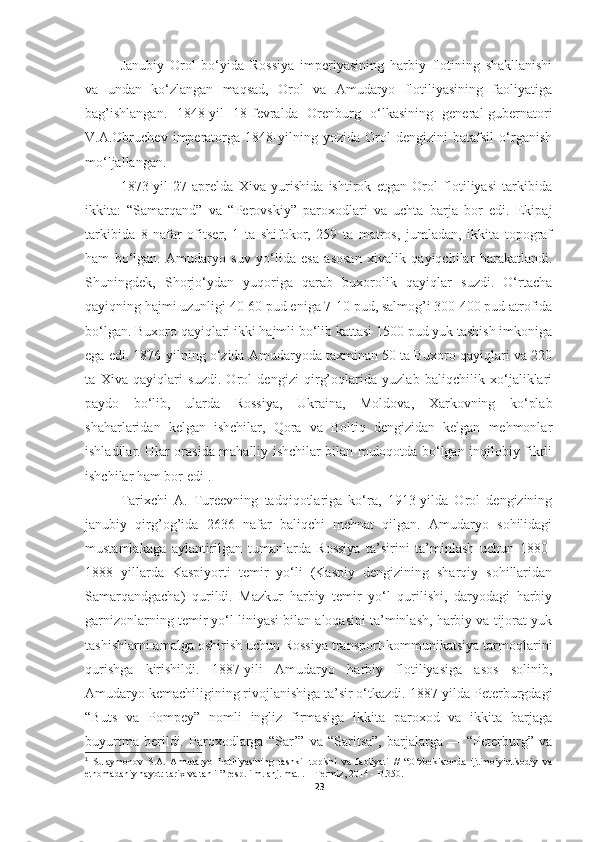 Janubiy   Orol   bo‘yida   Rossiya   imperiyasining   harbiy   flotining   shakllanishi
va   undan   ko‘zlangan   maqsad,   Orol   va   Amudaryo   flotiliyasining   faoliyatiga
bag’ishlangan.   1848-yil   18-fevralda   Orenburg   o‘lkasining   general-gubernatori
V.A.Obruchev   imperatorga   1848-yilning   yozida   Orol   dengizini   batafsil   o‘rganish
mo‘ljallangan.
1873-yil   27-aprelda   Xiva   yurishida   ishtirok   etgan   Orol   flotiliyasi   tarkibida
ikkita:   “Samarqand”   va   “Perovskiy”   paroxodlari   va   uchta   barja   bor   edi.   Ekipaj
tarkibida   8   nafar   ofitser,   1   ta   shifokor,   259   ta   matros,   jumladan,   ikkita   topograf
ham   bo‘lgan.   Amudaryo   suv   yo‘lida   esa   asosan   xivalik   qayiqchilar   harakatlandi.
Shuningdek,   Shorjo‘ydan   yuqoriga   qarab   buxorolik   qayiqlar   suzdi.   O‘rtacha
qayiqning hajmi uzunligi 40-60 pud eniga 7-10 pud, salmog’i 300-400 pud atrofida
bo‘lgan. Buxoro qayiqlari ikki hajmli bo‘lib kattasi 1500 pud yuk tashish imkoniga
ega edi. 1876-yilning o‘zida Amudaryoda taxminan 50 ta Buxoro qayiqlari va 220
ta   Xiva   qayiqlari   suzdi.   Orol   dengizi   qirg’oqlarida   yuzlab   baliqchilik   xo‘jaliklari
paydo   bo‘lib,   ularda   Rossiya,   Ukraina,   Moldova,   Xarkovning   ko‘plab
shaharlaridan   kelgan   ishchilar,   Qora   va   Boltiq   dengizidan   kelgan   mehmonlar
ishladilar. Ular orasida mahalliy ishchilar bilan muloqotda bo‘lgan inqilobiy fikrli
ishchilar ham bor edi 1
.
Tarixchi   A.   Tureevning   tadqiqotlariga   ko‘ra,   1913-yilda   Orol   dengizining
janubiy   qirg’og’ida   2636   nafar   baliqchi   mehnat   qilgan.   Amudaryo   sohilidagi
mustamlakaga   aylantirilgan   tumanlarda   Rossiya   ta’sirini   ta’minlash   uchun   1880-
1888   yillarda   Kaspiyorti   temir   yo‘li   (Kaspiy   dengizining   sharqiy   sohillaridan
Samarqandgacha)   qurildi.   Mazkur   harbiy   temir   yo‘l   qurilishi,   daryodagi   harbiy
garnizonlarning temir yo‘l liniyasi bilan aloqasini ta’minlash, harbiy va tijorat yuk
tashishlarni amalga oshirish uchun Rossiya transport-kommunikatsiya tarmoqlarini
qurishga   kirishildi.   1887-yili   Amudaryo   harbiy   flotiliyasiga   asos   solinib,
Amudaryo kemachiligining rivojlanishiga ta’sir o‘tkazdi. 1887-yilda Peterburgdagi
“Buts   va   Pompey”   nomli   ingliz   firmasiga   ikkita   paroxod   va   ikkita   barjaga
buyurtma   berildi.   Paroxodlarga   “Sar’”   va   “Saritsa”,   barjalarga   —   “Peterburg”   va
1
  Sulaymonov   S.A.   Amudaryo   flotiliyasining   tashkil   topishi   va   faoliyati   //   “O‘zbekistonda   ijtimoiyiqtisodiy   va
etnomadaniy hayot: tarix va tahlil” resp. ilm. anj. mat-. – Termiz, 2014 - B.350.
23 