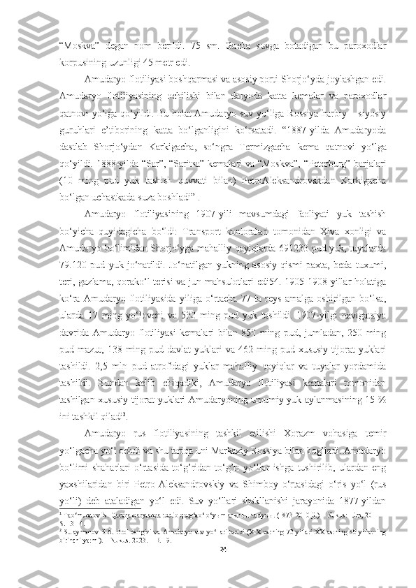 “Moskva”   degan   nom   berildi.   75   sm.   Gacha   suvga   botadigan   bu   paroxodlar
korpusining uzunligi 45 metr edi. 
Amudaryo flotiliyasi boshqarmasi va asosiy porti  Shorjo‘yda joylashgan edi.
Amudaryo   flotiliyasining   ochilishi   bilan   daryoda   katta   kemalar   va   paroxodlar
qatnovi yo‘lga qo‘yildi. Bu holat Amudaryo suv yo‘liga Rossiya  harbiy – siyosiy
guruhlari   e’tiborining   katta   bo‘lganligini   ko‘rsatadi.   “1887-yilda   Amudaryoda
dastlab   Shorjo‘ydan   Karkigacha,   so‘ngra   Termizgacha   kema   qatnovi   yo‘lga
qo‘yildi. 1888-yilda “Sar”, “Saritsa” kemalari va “Moskva”,   “Peterburg” barjalari
(10   ming   pud   yuk   tashish   quvvati   bilan)   PetroAleksandrovskdan   Karkigacha
bo‘lgan uchastkada suza boshladi” 1
.
Amudaryo   flotiliyasining   1907-yili   mavsumdagi   faoliyati   yuk   tashish
bo‘yicha   quyidagicha   bo‘ldi:   Transport   kontoralari   tomonidan   Xiva   xonligi   va
Amudaryo bo‘limidan Shorjo‘yga mahalliy qayiqlarda 691233 pud yuk, tuyalarda
79.120   pud   yuk   jo‘natildi.   Jo‘natilgan   yukning   asosiy   qismi   paxta,   beda   tuxumi,
teri, gazlama,  qorako‘l  terisi  va jun mahsulotlari  edi54. 1905-1908-yillar  holatiga
ko‘ra   Amudaryo   flotiliyasida   yiliga   o‘rtacha   77   ta   reys   amalga   oshirilgan   bo‘lsa,
ularda   17   ming   yo‘lovchi   va   530   ming   pud   yuk   tashildi.   1907-yilgi   navigatsiya
davrida   Amudaryo   flotiliyasi   kemalari   bilan   850   ming   pud,   jumladan,   250   ming
pud mazut,  138 ming  pud davlat   yuklari  va  462 ming  pud xususiy  tijorat  yuklari
tashildi.   2,5   mln   pud   atrofidagi   yuklar   mahalliy   qayiqlar   va   tuyalar   yordamida
tashildi.   Bundan   kelib   chiqadiki,   Amudaryo   flotiliyasi   kemalari   tomonidan
tashilgan xususiy tijorat yuklari Amudaryoning umumiy yuk aylanmasining 15 %
ini tashkil qiladi 2
.
Amudaryo   rus   flotiliyasining   tashkil   etilishi   Xorazm   vohasiga   temir
yo‘lgacha yo‘l ochdi va shu tariqa uni Markaziy Rossiya bilan bog’ladi. Amudaryo
bo‘limi   shaharlari   o‘rtasida   to‘g’ridan-to‘g’ri   yo‘llar   ishga   tushirilib,   ulardan   eng
yaxshilaridan   biri   Petro-Aleksandrovskiy   va   Shimboy   o‘rtasidagi   o‘ris   yo‘l   (rus
yo‘li)   deb   ataladigan   yo‘l   edi.   Suv   yo‘llari   shakllanishi   jarayonida   1877-yildan
1
  Tao‘muratov N. Qaraqalpaqstanda t ә rtib qorg‘ao‘ o‘y ы mlar ы n ың  tariyx ы . (1873-2010 jj.) – Nukus: Ilim, 2011. –
S. 13-14.
2
  Sulaymanov S.A.   Orol dengizi va Amudaryo suv yo‘llari tarixi (XIX asrning 70 yillari XX asrning 80 yillarning
birinchi yarmi). – Nukus. 2023. – B. 19.
24 