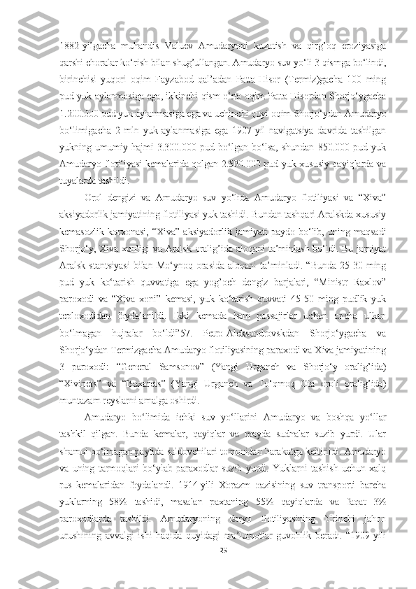 1882-yilgacha   muhandis   Valuev   Amudaryoni   kuzatish   va   qirg’oq   eroziyasiga
qarshi choralar ko‘rish bilan shug’ullangan. Amudaryo suv yo‘li 3 qismga bo‘lindi,
birinchisi   yuqori   oqim   Fayzabod   qal’adan   Patta-Hisor   (Termiz)gacha   100   ming
pud yuk aylanmasiga ega, ikkinchi qism o‘rta oqim Patta Hisordan Shorjo‘ygacha
1.200.000 pud yuk aylanmasiga ega va uchinchi quyi oqim Shorjo‘ydan Amudaryo
bo‘limigacha   2   mln   yuk   aylanmasiga   ega   1907-yil   navigatsiya   davrida   tashilgan
yukning   umumiy   hajmi   3.300.000   pud   bo‘lgan   bo‘lsa,   shundan   850.000   pud   yuk
Amudaryo flotiliyasi kemalarida qolgan 2.500.000 pud yuk xususiy qayiqlarda va
tuyalarda tashildi.
Orol   dengizi   va   Amudaryo   suv   yo‘lida   Amudaryo   flotiliyasi   va   “Xiva”
aksiyadorlik jamiyatining flotiliyasi yuk tashidi. Bundan tashqari Aralskda xususiy
kemasozlik   korxonasi,   “Xiva”   aksiyadorlik   jamiyati   paydo   bo‘lib,   uning   maqsadi
Shorjo‘y, Xiva xonligi va Aralsk oralig’ida aloqani ta’minlash bo‘ldi. Bu jamiyat
Aralsk  stantsiyasi   bilan   Mo‘ynoq  orasida   aloqani  ta’minladi.  “Bunda  25-30  ming
pud   yuk   ko‘tarish   quvvatiga   ega   yog’och   dengiz   barjalari,   “Ministr   Raxlov”
paroxodi   va   “Xiva   xoni”   kemasi,   yuk   ko‘tarish   quvvati   45-50   ming   pudlik   yuk
teploxodidan   foydalanildi.   Ikki   kemada   ham   passajirlar   uchun   uncha   ulkan
bo‘lmagan   hujralar   bo‘ldi”57.   Petro-Aleksandrovskdan   Shorjo‘ygacha   va
Shorjo‘ydan Termizgacha Amudaryo flotiliyasining paraxodi va Xiva jamiyatining
3   paroxodi:   “General   Samsonov”   (Yangi   Urganch   va   Shorjo‘y   oralig’ida)
“Xivinets”   va   “Buxarets”   (Yangi   Urganch   va   To‘qmoq   Ota   oroli   oralig’ida)
muntazam reyslarni amalga oshirdi.
Amudaryo   bo‘limida   ichki   suv   yo‘llarini   Amudaryo   va   boshqa   yo‘llar
tashkil   qilgan.   Bunda   kemalar,   qayiqlar   va   mayda   sudnalar   suzib   yurdi.   Ular
shamol bo‘lmagan paytida saldovchilari tomonidan harakatga keltirildi. Amudaryo
va   uning   tarmoqlari   bo‘ylab   paraxodlar   suzib   yurdi.   Yuklarni   tashish   uchun   xalq
rus   kemalaridan   foydalandi.   1914-yili   Xorazm   oazisining   suv   transporti   barcha
yuklarning   58%   tashidi,   masalan   paxtaning   55%   qayiqlarda   va   faqat   3%
paroxodlarda   tashildi.   Amudaryoning   daryo   flotiliyasining   birinchi   jahon
urushining   avvalgi   ishi   haqida   quyidagi   ma’lumotlar   guvohlik   beradi.   “1909-yili
25 