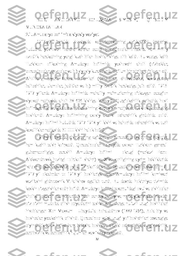 II   BOB.   AMUDARYO   BO‘LIMIDA   SIYOSIY,   IQTISODIY
MUNOSABATLAR
2.1. Amudaryo bo‘limida siyosiy vaziyat 
1917 - yil   fevralda   Rossiyada   samoderjaviening   a g‘ darilishi   imperiya
h ududida   yashovchi   barcha   xal q lar   q atori   q ora q alpo q lar   o‘rtasida   ham   milliy
ozodlik   harakatining   yangi   kuch   bilan   boshlanishiga   olib   keldi.   Bu   va q tga   kelib
Turkiston   o‘ lkasining   Amudaryo   b o‘ limida   yashovchi   a h oli   ( o‘ zbeklar,
q ora q alpo q lar,  q ozo q lar va b.) siyosiy kurashlarda ma’lum bir tajriba   t o‘ plagan edi.
A h olining   deyarli   barcha   q atlamlari   (de hq onlar,   chorvadorlar,   savdogarlar,
bali q chilar,   ulamolar,   jadidlar   va   b.)   milliy-ozodlik   h arakatiga   jalb   etildi.   1913-
1917   yillarda   Amudaryo   b o‘ limida   mahalliy   ma’murlarning   o‘ tkazgan   qata g‘ on
siyosati   natijasida   a h oli   38   626   kishiga   kamaydi .   Q urg‘okchilik   oqibatida   hosil
bo‘lmaganligi  va g‘alla tashib kelishning kamayishi  natijasida ozik-ovqat  tangligi
boshlandi.   Amudaryo   bo‘limining   asosiy   aholisi   ocharchilik   girdobida   qoldi.
Amudaryo  bo‘limi   hududida  1917-1918  yil  kishi   va  bahorida   ocharchilik  va   turli
kasalliklar natijasida 30 000 kishi halok bo‘ldi.
1917-yil   fevralda   chorizmning   ag‘darilishi   qoraqalpoq   xalqining   hayotiga
ham   kuchli   ta'sir   ko‘rsatdi.   Qoraqalpoqlar   bu   paytda   asosan   Turkiston   general-
gubernatorligiga   qarashli   Amudaryo   bo‘limi   -   okrugi   (markazi   Petro-
Aleksandrovsk-hozirgi   To'rtko'1   shahri)   va   Xiva   xonligining   ayrim   bekliklarida
istiqomat qilishgan.  Mart oyida To‘rtko‘lda soldat deputatlari soveti tashkil qilindi.
1917-yil   oktabrdan   to   1918-yil   boshlariga   qadar   Amudaryo   bo‘limi   komissari
vazifasini   gidrotexnik   V.Palishev   egallab   turdi.   Bu   davrda   hokitniyat   tizimida
keskin o‘zgarishlar sodir bo‘ldi. Amudaryo bo‘limi tasarrufidagi ovul va qishloqlar
aholisi  To'rtko'1  ma'murlaridan hech  qanday harbiy va moddiy ko‘mak olmasdan
o‘z-o‘zini mudofaa qilish otryadlarini tashkil etdi, ularga nufuzli urug‘ boshliqlari
hisoblangan   Xon   Maxsum   -   Ubaydulla   Bohautdinov   (1887-1956),   Bola   biy   va
boshqalar   yetakchilik   qilishdi.   Qoraqalpoq   xalqi   urug‘   yo‘lboshchilari   tevaragiga
qiyinchilik   bilan   bo‘lsa   ham   birlasha   boshladi,   chunki   ocharchilik,   qurg‘oqchilik,
tartibsizlik va qaroqchilik hujumlari xavf solayotgan edi.
27 