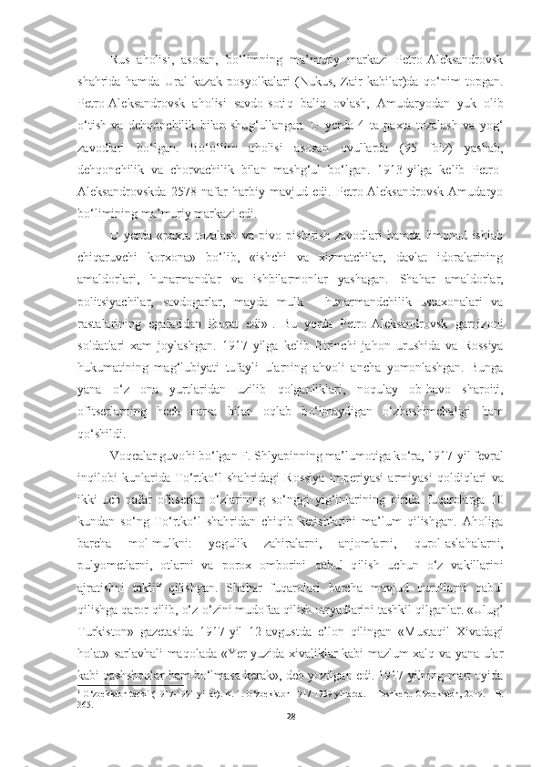 Rus   a h olisi,   asosan,   b o‘ limning   ma’muriy   markazi   Petro-Aleksandrovsk
sha h rida   h amda   Ural   kazak   posyolkalari   (Nukus,   Zair   kabilar)da   qo‘ nim   topgan.
Petro-Aleksandrovsk   a h olisi   savdo-soti q   bali q   ovlash,   Amudaryodan   yuk   olib
o‘ tish   va   de hq onchilik   bilan   shu g‘ ullangan.   U   yerda   4   ta   paxta   tozalash   va   yo g‘
zavodlari   b o‘ lgan.   Bo‘o‘lim   aholisi   asosan   ovullarda   (95   foiz)   yashab,
dehqonchilik   va   chorvachilik   bilan   mashg‘ul   bo‘lgan.   1913-yilga   kelib   Petro-
Aleksandrovskda   2578   nafar   harbiy   mavjud   edi.   Petro-Aleksandrovsk   Amudaryo
bo‘limining ma’muriy markazi edi. 
U   yerda   «paxta   tozalash   va   pivo   pishirish   zavodlari   hamda   limonad   ishlab
chiqaruvchi   korxona»   bo‘lib,   «ishchi   va   xizmatchilar,   davlat   idoralarining
amaldorlari,   hunarmandlar   va   ishbilarmonlar   yashagan.   Sha h ar   amaldorlar,
politsiyachilar,   savdogarlar,   mayda   mulk   -   h unarmandchilik   ustaxonalari   va
rastalarining   egalaridan   iborat   edi» 1
.   Bu   yerda   Petro-Aleksandrovsk   garnizoni
soldatlari   xam   joylashgan.   1917   yilga   kelib   Birinchi   ja h on   urushida   va   Rossiya
hukumatining   ma g‘ lubiyati   tufayli   ularning   a h voli   ancha   yomonlashgan.   Bunga
yana   o‘z   ona   yurtlaridan   uzilib   q olganliklari,   no q ulay   ob- h avo   sharoiti,
ofitserlarning   hech   narsa   bilan   o q lab   b o‘ lmaydigan   o‘zboshimchaligi   h am
qo‘ shildi.
Voqealar guvo h i b o‘ lgan F. Shlyapinning ma’lumotiga k o‘ ra, 1917 - yil   fevral
in q ilobi   kunlarida   T o‘ rtk o‘l   sha h ridagi   Rossiya   imperiya si   armiyasi   q oldi q lari   va
ikki-uch   nafar   ofitserlar   o‘ zlarining   s o‘ nggi   yi g‘ inlarining   birida   fu q arolarga   10
kundan   s o‘ ng   To‘rtk o‘ l   sha h ridan   chi q ib   ketishlarini   ma’lum   q ilishgan.   A h oliga
barcha   mol-mulkni:   yegulik   zahiralarni,   anjomlarni,   q urol-asla h alarni,
pulyometlarni,   otlarni   va   porox   omborini   q abul   q ilish   uchun   o‘ z   vakillarini
ajratishni   taklif   q ilishgan.   Sha h ar   fu q arolari   barcha   mavjud   qurollarni   qabul
q ilishga  q aror  q ilib,  o‘z - o‘ zini mudofaa  q ilish otryadlarini tashkil qilganlar.  «Ulug’
Turkiston»   gazetasida   1917-yil   12-avgustda   e’lon   qilingan   «Mustaqil   Xivadagi
holat» sarlavhali maqolada «Yer yuzida xivaliklar kabi mazlum xalq va yana ular
kabi qashshoqlar ham bo‘lmasa kerak», deb yozilgan edi. 1917 yilning mart oyida
1
  O‘ zbekiston tarixi (1917-1991 yillar) .  K. 1.  O‘ zbekiston 1917-1939 yillarda .   –  Toshkent :  O‘zbekiston, 2019.  –   B.
365 .
28 