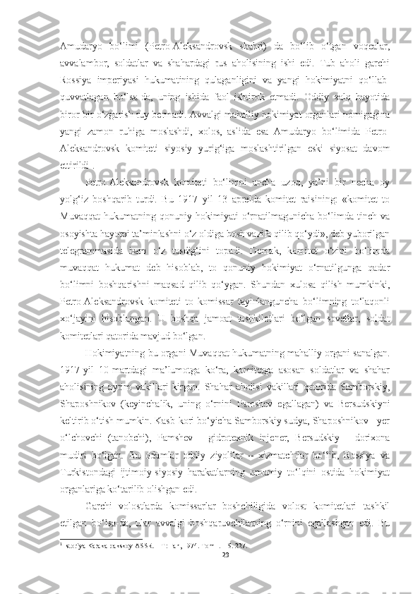 Amudaryo   bo‘limi   (Petro-Aleksandrovsk   shahri)   da   bo‘lib   o‘tgan   voqealar,
avvalambor,   soldatlar   va   shahardagi   rus   aholisining   ishi   edi.   Tub   aholi   garchi
Rossiya   imperiyasi   hukumatining   qulaganligini   va   yangi   hokimiyatni   qo‘llab-
quvvatlagan   bo‘lsa-da,   uning   ishida   faol   ishtirok   etmadi.   Oddiy   xalq   hayotida
biror-bir o‘zgarish ruy bermadi. Avvalgi mahalliy hokimiyat organlari nomigagina
yangi   zamon   ruhiga   moslashdi,   xolos,   aslida   esa   Amudaryo   bo‘limida   Petro-
Aleksandrovsk   komiteti   siyosiy   yurig‘iga   moslashtirilgan   eski   siyosat   davom
ettirildi 1
.
Petro-Aleksandrovsk   komiteti   bo‘limni   ancha   uzoq,   ya’ni   bir   necha   oy
yolg‘iz   boshqarib   turdi.   Bu   1917   yil   13   aprelda   komitet   raisining:   «komitet   to
Muvaqqat   hukumatning   qonuniy   hokimiyati   o‘rnatilmagunicha   bo‘limda   tinch   va
osoyishta hayotni ta’minlashni o‘z oldiga bosh vazifa qilib qo‘ydi», deb yuborilgan
telegrammasida   ham   o‘z   tasdig‘ini   topadi.   Demak,   komitet   o‘zini   bo‘limda
muvaqqat   hukumat   deb   hisoblab,   to   qonuniy   hokimiyat   o‘rnatilgunga   qadar
bo‘limni   boshqarishni   maqsad   qilib   qo‘ygan.   Shundan   xulosa   qilish   mumkinki,
Petro-Aleksandrovsk   komiteti   to   komissar   tayinlanguncha   bo‘limning   to‘laqonli
xo‘jayini   hisoblangan.   U   boshqa   jamoat   tashkilotlari   bo‘lgan   sovetlar,   soldat
komitetlari qatorida mavjud bo‘lgan.
H okimiyatning bu organi Muva qq at hukumatning ma h alliy organi sanalgan.
1917-yil   10-martdagi   ma’lumotga   ko‘ra,   komitetga   asosan   soldatlar   va   shahar
aholisining   ayrim   vakillari   kirgan.   Shahar   aholisi   vakillari   qatorida   Samborskiy,
Shaposhnikov   (keyinchalik,   uning   o‘rnini   Pamshev   egallagan)   va   Bersudskiyni
keltirib o‘tish mumkin. Kasb-kori bo‘yicha Samborskiy sudya, Shaposhnikov - yer
o‘lchovchi   (tanobchi),   Pamshev   -   gidrotexnik   injener,   Bersudskiy   -   dorixona
mudiri   bo‘lgan.   Bu   odamlar   oddiy   ziyolilar   –   xizmatchilar   bo‘lib,   Rossiya   va
Turkistondagi   ijtimoiy-siyosiy   harakatlarning   umumiy   to‘lqini   ostida   hokimiyat
organlariga ko‘tarilib olishgan edi.
Garchi   volostlarda   komissarlar   boshchiligida   volost   komitetlari   tashkil
etilgan   bo‘lsa-da,   ular   avvalgi   boshqaruvchilarning   o‘rnini   egallashgan   edi.   Bu
1
 Istoriya Karakalpakskoy ASSR. – T: Fan, 1974. Tom I. –  S. 227.
29 