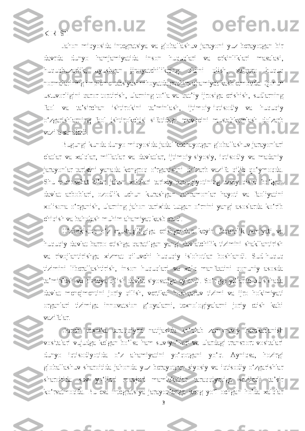 KIRISH
Jahon   miqyosida   integratsiya   va   globallashuv   jarayoni   yuz   berayotgan   bir
davrda   dunyo   hamjamiyatida   inson   huquqlari   va   erkinliklari   masalasi,
huquqbuzarlik,   uyushgan   jinoyatchilikning   oldini   olish,   xalqaro   huquq
normalarining   implementatsiyasi nihoyatda muhim ahamiyat kasb etmoqda. Qonun
ustuvorligini   qaror   toptirish,   ularning   to‘la   va   qat’iy   ijrosiga   erishish,   sudlarning
faol   va   ta’sirchan   ishtirokini   ta’minlash,   ijtimoiy - iqtisodiy   va   huquqiy
o‘zgarishlarning   faol   ishtirokchisi   sifatidagi   mavqeini   mustahkamlash   dolzarb
vazifa sanaladi.
Bugungi kunda dunyo miqyosida jadal kechayotgan globallashuv jarayonlari
elatlar   va   xalqlar,   millatlar   va   davlatlar,   ijtimoiy-siyosiy,   iqtisodiy   va   madaniy
jarayonlar   tarixini   yanada   kengroq   o‘rganishni   dolzarb   vazifa   qilib   qo‘ymoqda.
Shu   munosabat   bilan   jahon   xalqlari   tarixiy   taraqqiyotining   uzviy   qismi   bo‘lgan
davlat   arboblari,   ozodlik   uchun   kurashgan   qahramonlar   hayoti   va   faoliyatini
xolisona   o‘rganish,   ularning   jahon   tarixida   tutgan   o‘rnini   yangi   asoslarda   ko‘rib
chiqish va baholash muhim ahamiyat kasb etadi.
O‘zbekiston   o‘z   mustaqilligiga   erishgandan   keyin   fuqarolik   jamiyati   va
huquqiy   davlat   barpo   etishga   qaratilgan   yangi   davlatchilik   tizimini   shakllantirish
va   rivojlantirishga   xizmat   qiluvchi   huquqiy   islohotlar   boshlandi.   Sud-huquq
tizimini   liberallashtirish,   inson   huquqlari   va   xalq   manfaatini   qonuniy   asosda
ta’minlash va himoya qilish davlat siyosatiga  aylandi. So‘nggi yillarda bu sohada
davlat   menejmentini   joriy   qilish,   vertikal   boshqaruv   tizimi   va   ijro   hokimiyati
organlari   tizimiga   innovatsion   g‘oyalarni,   texnologiyalarni   joriy   etish   kabi
vazifalar.
Garchi   texnika   taraqqiyoti   natijasida   ko‘plab   zamonaviy   harakatlanish
vositalari   vujudga   kelgan   bo‘lsa   ham   suv   yo‘llari   va   ulardagi   transport   vositalari
dunyo   iqtisodiyotida   o‘z   ahamiyatini   yo‘qotgani   yo‘q.   Ayniqsa,   hozirgi
globallashuv   sharoitida   jahonda   yuz   berayotgan   siyosiy   va   iqtisodiy   o‘zgarishlar
sharoitida   suv   yo‘llari   mavjud   mamlakatlar   taraqqiyotiga   sezilarli   ta’sir
ko‘rsatmoqda.   Bu   esa   integratsiya   jarayonlariga   keng   yo‘l   ochgan   holda   xalqlar
3 