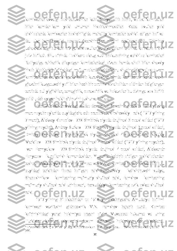 komissarlar   avvalgi   boshqaruvchilar   kabi   faoliyat   olib   borib,   volost   komitetlari
bilan   kamdan-kam   yoki   umuman   hisoblashmasdilar.   Katta   ovullar   yoki
qishloqlarda   komissarlar   boshchiligida   mahalliy   komitetlar   tashkil   etilgan   bo‘lsa-
da,   ular   ham   avvalgi   oqsoqol   (starshina)lar   o‘rnini   egallagan   edi.   Chimboy
uchastkasidagi  bu  kabi  o‘ziga  xos   ovullar  va  qishloqlarni  alohida  ko‘rsatib  o‘tish
joiz   bo‘ladi.   Shu   o‘rinda   Toshkent   okrug   sudi   prokurorining   «qishloq   komitetlari
faoliyatiga   rahbarlik   qilayotgan   komitetlardagi   o‘zaro   hamda   aholi   bilan   shaxsiy
hisob-kitoblari   to‘g‘risidagi   ma’lumotlarda   keltirilgan,   shuningdek,   volost   tuzem
komitetlarida esa guruh-guruh bo‘lib kurashishlar hamda komitet tomonidan qaxr-
g‘azabni kuzgatuvchi yo‘l bilan hech bir tortinishsiz aholidan oldindan belgilangan
tartibda pul yig‘ishlar, tamagirlik, poraxo‘rlik va hokazolar  bu tizimga xos bo‘lib
qoldi 1
, deb aytgan hakli e’tirozini tushunsa bo‘ladi.
Petro-Aleksandrovskdagi   soldat   deputatlari   Sovetining   tarkibi   1917   yilning
mart-noyabr oylarida quyidagicha edi: praporshik Kirshevskiy - rais ( 1917 yilning
7 marti), Aleksey Konoplev - 738-Simbirsk piyoda drujinasi 3-rotasi soldati (1917
yilning noyabri), Andrey Surkov - 738-Simbirsk piyoda drujinasi 3-rotasi  soldati,
Dmitriy   Kondratev   -   738-Simbirsk   piyoda   drujinasi   4-rotasi   soldati,   Nikolay
Markilov - 738-Simbirsk  piyoda drujinasi  4-rotasi  soldati  (1917 yilning noyabri),
Ivan   Permyakov   -   738-Simbirsk   piyoda   drujinasi   4-rotasi   soldati,   Aleksandr
Ponyatov   –   kurollanish   komandasidan.   Yuqorida   keltirib   o‘tilgan   tashkilotlardan
tashqari  Amudaryo bo‘limining jamoat  xavfsizligi  komiteti ham mavjud bo‘lib, u
quyidagi   tarkibdan   iborat   bo‘lgan:   rais   Samborskiy   -   kelishtiruvchi   sudya,
Shaposhnikov   -   komitetning   ma’muriy   shu’basi   raisi,   Pamshev   -   komitetning
ma’muriy shu’basi   raisi  urinbosari, Bersudskiy   -  komitetning ozik-ovkat  shu’basi
raisi.
1917-yilning   31-oktabridan   to   1918   yil   oktabrigacha   Amudaryo   bo‘limi
komissari   vazifasini   gidrotexnik   V.N.   Pamshev   bajarib   turdi.   Komitet
ko‘rinishidagi   yangi   hokimiyat   organi   o‘zini   Muvaqqat   hukumat   va   uning
Turkiston   komiteti   siyosatini   davom   ettiruvchi   hokimiyat   deb   hisoblardi.
1
 O‘zbekiston tarixi (1917-1991 yillar). K. 1. O‘zbekiston 1917-1939 yillarda. – Toshkent: O‘zbekiston, 2019. – B.
366.
30 