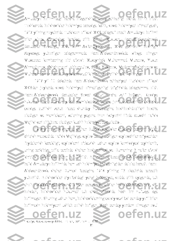 Amudaryo   bo‘limidagi   barcha   o‘zgarishlar   uning   rahbarligi   ostida   bo‘lib   o‘tdi.
Toshkentda   bolsheviklar   hokimiyat   tepasiga   kelib,   sovet   hokimiyati   o‘rnatilgach,
1917   yilning   noyabrida   Turkiston   o‘lkasi   XKS   telegraf   orqali   Amudaryo   bo‘limi
bilan   aloqa   o‘rnatishga   harakat   qilib   ko‘rdi.   Xususan,   Petro-Aleksandrovsk
deputatlar   Sovetiga,   Xiva   xoni   Asfandiyorxonga,   Xiva   garnizoni   boshlig‘i
Zaysevga   yuborilgan   telegrammada   Petro-Aleksandrovskda   xibsga   olingan
Muvaqqat   komitetning   olti   a’zosi:   Xusaynbek   Muhammad   Muratov,   Yusup
Ahmadjonov, Eshchonqori Jabborqulov, Sodiq Yusupov, Madamin Eshchonov va
Muhammad Pano Abdullayevlarni zudlik bilan ozod qilish taklif qilingan. 
1917   yil   10   dekabrda   Petro-Aleksandrovsk   rahbariyati   Turkiston   o‘lkasi
XKSdan   joylarda   sovet   hokimiyati   o‘rnatilganligi   to‘g‘risida   telegramma   oldi.
Petro-Aleksandrovsk   deputatlar   Soveti   uchun   ancha   zaif   bo‘lgan.   Rossiya
hukumatining   bu   umumiy   ishi   mamlakatdagi   barcha   jonli   kuchlarni   birlashtirish
asosiga   qurilishi   zarur.   Faqat   shunday   hukumatgina   boshboshdoqlikni   bostira
oladigan   va   mamlakatni,   xalqning   yagona   inon   ixtiyorini   ifoda   etuvchi   Ta’sis
Majlisi sari olib bora oladigan kuchli hokimiyat tuza oladi» 1
. 
1918   yilning   28   martida   shahar   Dumasi   saylovlar   o‘tkazish   tartibini   ishlab
chiqish maqsadida Ta’sis Majlisiga saylov uchun tuzilgan saylovchilar ro‘yxatidan
foydalanish   kerakligi;   saylovlarni   o‘tkazish   uchun   saylov   komissiyasi   tayinlanib,
uning   tarkibiga   to‘la   tartibda   shahar   boshqarmasi   va   Dumaning   3   nafar   a’zosi
kiritilishi   to‘g‘risida   qaror   qabul   qildi.   Bu   qaror   nafaqat   Petro-Aleksandrovskda,
balki Amudaryo bo‘limida ham uch hokimiyat bo‘lganligidan dalolat beradi. Petro-
Aleksandrovsk   shahar   Dumasi   faqatgina   1918   yilning   13   oktabrida   tarqatib
yuborildi.   Bolsheviklar   qiyofasidagi   yangi   hokimiyat,   sodda   qilib   aytganda,   tub
aholi qizikishlariga bepisandlik bilan qaragan va u bilan hisoblashmagan ham, shu
boisdan,   bolsheviklar   hukumati   tub   aholi   o‘rtasida   hech   bir   nufuzga   ega
bo‘lmagan. Shuning uchun ham, bolsheviklarning asosiy vazifasi qanday yo‘l bilan
bo‘lmasin hokimiyatni ushlab qolish bo‘lgan. Xech qanday yordam olmagan ovul
1
 Istoriya Karakalpakskoy ASSR. – T: Fan, 1974. Tom I. –  S. 231.
31 