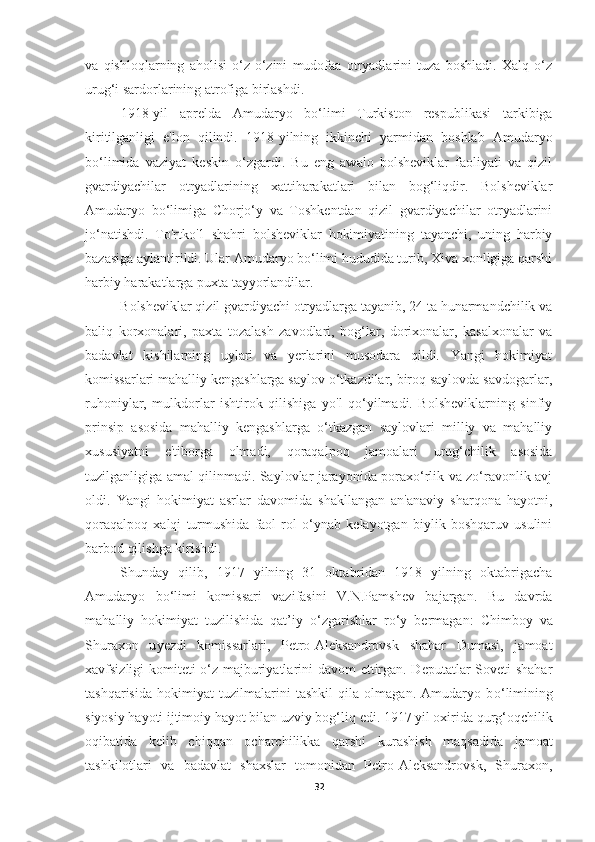 va   qishloqlarning   aholisi   o‘z-o‘zini   mudofaa   otryadlarini   tuza   boshladi.   Xalq   o‘z
urug‘i sardorlarining atrofiga birlashdi. 
1918-yil   aprelda   Amudaryo   bo‘limi   Turkiston   respublikasi   tarkibiga
kiritilganligi   e'lon   qilindi.   1918-yilning   ikkinchi   yarmidan   boshlab   Amudaryo
bo‘limida   vaziyat   keskin   o‘zgardi.   Bu   eng   awalo   bolsheviklar   faoliyati   va   qizil
gvardiyachilar   otryadlarining   xattiharakatlari   bilan   bog‘liqdir.   Bolsheviklar
Amudaryo   bo‘limiga   Chorjo‘y   va   Toshkentdan   qizil   gvardiyachilar   otryadlarini
jo‘natishdi.   To'rtko'1   shahri   bolsheviklar   hokimiyatining   tayanchi,   uning   harbiy
bazasiga aylantirildi. Ular Amudaryo bo‘limi hududida turib, Xiva xonligiga qarshi
harbiy harakatlarga puxta tayyorlandilar.
Bolsheviklar qizil gvardiyachi otryadlarga tayanib, 24 ta hunarmandchilik va
baliq   korxonalari,   paxta   tozalash   zavodlari,   bog‘lar,   dorixonalar,   kasalxonalar   va
badavlat   kishilarning   uylari   va   yerlarini   musodara   qildi.   Yangi   hokimiyat
komissarlari mahalliy kengashlarga saylov o‘tkazdilar, biroq saylovda savdogarlar,
ruhoniylar,   mulkdorlar   ishtirok   qilishiga   yo'l   qo‘yilmadi.   Bolsheviklarning   sinfiy
prinsip   asosida   mahalliy   kengashlarga   o‘tkazgan   saylovlari   milliy   va   mahalliy
xususiyatni   e'tiborga   olmadi,   qoraqalpoq   jamoalari   urug‘chilik   asosida
tuzilganligiga amal qilinmadi. Saylovlar jarayonida poraxo‘rlik va zo‘ravonlik avj
oldi.   Yangi   hokimiyat   asrlar   davomida   shakllangan   an'anaviy   sharqona   hayotni,
qoraqalpoq   xalqi   turmushida   faol   rol   o‘ynab   kelayotgan   biylik   boshqaruv   usulini
barbod qilishga kirishdi.
Shunday   q ilib,   1917   yilning   31   oktabridan   1918   yilning   oktabrigacha
Amudaryo   b o‘ limi   komissari   vazifasini   V.N.Pamshev   bajargan.   Bu   davrda
ma h alliy   h okimiyat   tuzilishida   qat’iy   o‘zgarishlar   r o‘ y   bermagan:   Chimboy   va
Shuraxon   u y ezdi   komissarlari,   Petro-Aleksandrovsk   shahar   Dumasi,   jamoat
xavfsizligi komiteti o‘z majburiyatlarini davom  ettirgan. Deputatlar Soveti shahar
tash q arisida   hokimiyat   tuzilmalarini   tashkil   qila   olmagan.   Amudaryo   b o‘ limining
siyosiy hayoti ijtimoiy  h ayot bilan uzviy bog‘li q  edi. 1917 yil oxirida  q ur g‘ o q chilik
oqibatida   kelib   chi qq an   ocharchilikka   q arshi   kurashish   ma q sadida   jamoat
tashkilotlari   va   badavlat   shaxslar   tomonidan   Petro-Aleksandrovsk,   Shuraxon,
32 