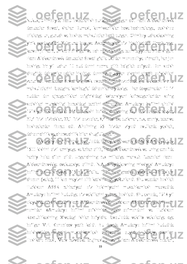 Nukus, Chimboyda bepul ov q atlanish punktlari ochilgan edi. Petro-Aleksandrovsk
deputatlar   Soveti,   sha h ar   Dumasi,   komissarliklar   beva-bechoralarga,   q ashsho q
oilalarga un, guruch va bosh q a ma h sulotlar berib turgan. Chimboy uchastkasining
yirik   savdogarlari   Xolmurat   boy   va   As q ar   boylar   o‘ z   h isoblaridan   Orenburgga
karvon j o‘ natib, un sotib olishgan va och-na h or a h oliga taom tayyorlatib berishgan.
Petro-Aleksandrovsk deputatlar Soveti   g‘ alla ustidan monopoliya o‘rnatib, har jon
boshiga   bir   yil   uchun   10   pud   donni   norma   q ilib   belgilab   qo‘ yadi.   Don   sotish
chog‘ida   de hq onlar   ochlar   h isobiga   donning   muayyan   q ismini   ajratib   qo‘ yishlari
zarur edi. Deputatlar Sovetining ozik-ov q at b o‘ limi bozorlarda g‘allakorlar  o‘ z non
ma h sulotlarini fa q atgina kamba g‘ al de hq onlar foydasiga -   h ar desyatinadan 10-14
puddan   don   ajratganliklari   t o‘g‘ risidagi   kvitansiyani   k o‘ rsatganlaridan   s o‘ ng
sotishlari   mumkinligi   borasidagi   tartibni   o‘rnatdilar.   Amudaryo   b o‘ limi   a h olisi
1918   yil   boshiga   kelib   246   200   kishi   b o‘ lib,   shularning   39,1   foizi   q ora q alpo q lar,
30,4 foizi o‘zbeklar, 22,1 foizi  q ozo q lar, 8,4 foizi esa turkman, rus, eroniy, tatar va
boshqalardan   iborat   edi.   A h olining   95   foizdan   ziyodi   ovullarda   yashab,
de hq onchilik va chorvachilik bilan shug‘ullangan.
Amudaryo b o‘ limining fav q ulodda harbiy komissari sifatida N.A.Shaydakov
1500 kishini   q izil armiyaga safarbar  qilib, Petro-Aleksandrovsk  va   uning atrofida
harbiy   h olat   e’lon   q ildi.   Urganchning   rus   millatiga   mansub   fu q arolari   Petro-
Aleksandrovskka   evakuatsiya   q ilindi.   N.A.   Shaydakovning   missiyasi   Amudaryo
b o‘ limidan   Chorjuyga   515   pud   g‘ alla,   1000   pud   grechka   yormasi,   22   taxlam
chopon (xalat), 11 kop mayizni olib ketish bilan yakunlandi. Shu   va q tdan boshlab
Turkiston   ASSR   ra h bariyati   o‘ z   h okimiyatini   musta h kamlash   ma q sadida
Amudaryo b o‘ limi   h ududiga  o‘ z vakillarini yubora boshladi. Shu   asnoda, 1918 yil
oktyabrda Toshkentdan Petro-Aleksandrovskka Turkiston   ASSR   h arbiy komissari
nomidan   «Amudaryo   bo‘limi   qo‘ shinlari   bosh   qo‘ mondoni   va   Turkiston
Respublikasining   Xivadagi   ishlar   b o‘ yicha   fav q ulodda   vakili»   vakolatiga   ega
bo‘lgan   V.P.   Konopleev   yetib   keldi.   Bu   davrda   Amudaryo   bo‘limi   hududida
bolsheviklar   maqeini   mustahkamlash   maqsadida   quyidagi   harbiy   qismlar:
Toshkent   rotasi,   Marv   razvedka   drujinasi,   1-   va   2-Petro-Aleksandrovsk   rotalari,
33 