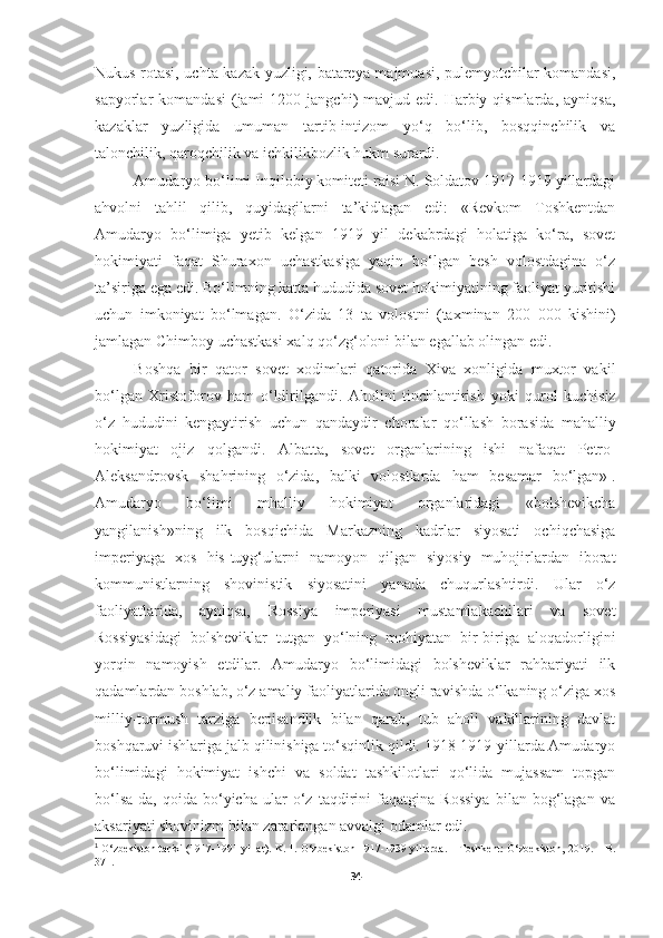 Nukus rotasi, uchta kazak yuzligi, batareya majmuasi, pulemyotchilar komandasi,
sapyorlar   komandasi  (jami   1200  jangchi)   mavjud  edi.  Harbiy  qismlarda,   ayniqsa,
kazaklar   yuzligida   umuman   tartib-intizom   yo‘q   bo‘lib,   bosqqinchilik   va
talonchilik, qaroqchilik va ichkilikbozlik hukm surardi. 
Amudaryo bo‘limi Inqilobiy komiteti raisi N. Soldatov 1917-1919 yillardagi
ahvolni   tahlil   qilib,   quyidagilarni   ta’kidlagan   edi:   «Revkom   Toshkentdan
Amudaryo   bo‘limiga   yetib   kelgan   1919   yil   dekabrdagi   holatiga   ko‘ra,   sovet
hokimiyati   faqat   Shuraxon   uchastkasiga   yaqin   bo‘lgan   besh   volostdagina   o‘z
ta’siriga ega edi. Bo‘limning katta hududida sovet hokimiyatining faoliyat yuritishi
uchun   imkoniyat   bo‘lmagan.   O‘ zida   13   ta   volostni   (taxminan   200   000   kishini)
jamlagan Chimboy uchastkasi xal q   qo‘ z g‘ oloni bilan egallab   olingan edi. 
Bosh q a   bir   q ator   sovet   xodimlari   q atorida   Xiva   xonligida   muxtor   vakil
b o‘ lgan   Xristoforov   ham   o‘ ldirilgandi.   Aholini   tinchlantirish   yoki   q urol   kuchisiz
o‘ z   h ududini   kengaytirish   uchun   q andaydir   choralar   qo‘ llash   borasida   ma h alliy
h okimiyat   ojiz   q olgandi.   Albatta,   sovet   organlarining   ishi   nafa q at   Petro-
Aleksandrovsk   sha h rining   o‘zida,   balki   volostlarda   h am   besamar   b o‘ lgan» 1
.
Amudaryo   bo‘limi   mhalliy   hokimiyat   organlaridagi   «bolshevikcha
yangilanish»ning   ilk   bosqichida   Markazning   kadrlar   siyosati   ochiqchasiga
imperiyaga   xos   his-tuyg‘ularni   namoyon   qilgan   siyosiy   muhojirlardan   iborat
kommunistlarning   shovinistik   siyosatini   yanada   chuqurlashtirdi.   Ular   o‘z
faoliyatlarida,   ayniqsa,   Rossiya   imperiyasi   mustamlakachilari   va   sovet
Rossiyasidagi   bolsheviklar   tutgan   yo‘lning   mohiyatan   bir-biriga   aloqadorligini
yorqin   namoyish   etdilar.   Amudaryo   bo‘limidagi   bolsheviklar   rahbariyati   ilk
qadamlardan boshlab, o‘z amaliy faoliyatlarida ongli ravishda o‘lkaning o‘ziga xos
milliy-turmush   tarziga   bepisandlik   bilan   qarab,   tub   aholi   vakillarining   davlat
boshqaruvi ishlariga jalb qilinishiga to‘sqinlik qildi. 1918-1919-yillarda Amudaryo
bo‘limidagi   hokimiyat   ishchi   va   soldat   tashkilotlari   qo‘lida   mujassam   topgan
bo‘lsa-da,   qoida   bo‘yicha   ular   o‘z   taqdirini   faqatgina   Rossiya   bilan   bog‘lagan   va
aksariyati shovinizm bilan zararlangan avvalgi odamlar edi.
1
 O‘zbekiston tarixi (1917-1991 yillar). K. 1. O‘zbekiston 1917-1939 yillarda. – Toshkent: O‘zbekiston, 2019. – B.
371.
34 