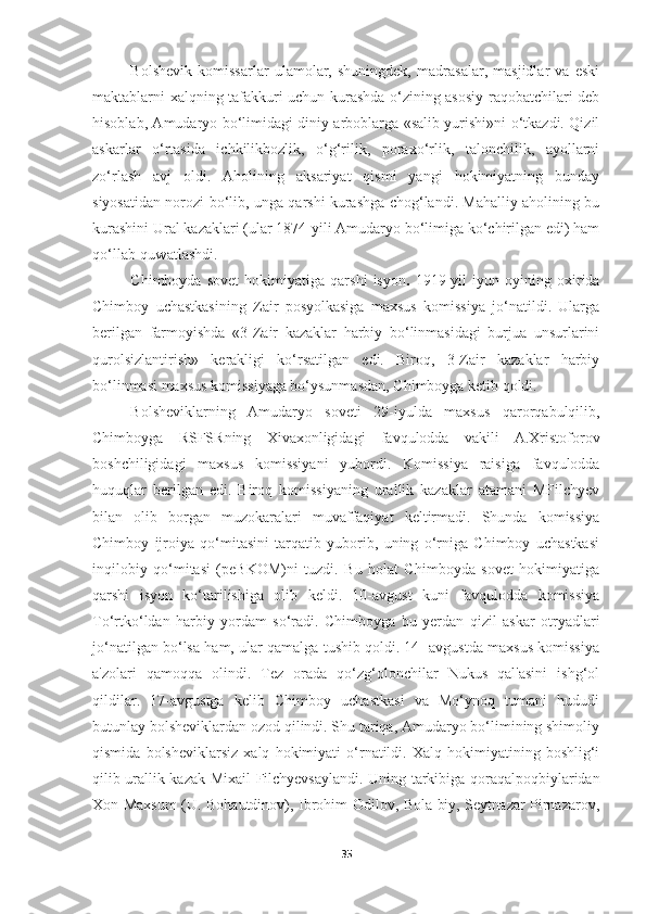 Bolshevik   komissarlar   ulamolar,   shuningdek,   madrasalar,   masjidlar   va   eski
maktablarni xalqning tafakkuri uchun kurashda o‘zining asosiy raqobatchilari deb
hisoblab, Amudaryo bo‘limidagi diniy arboblarga «salib yurishi»ni o‘tkazdi. Qizil
askarlar   o‘rtasida   ichkilikbozlik,   o‘g‘rilik,   poraxo‘rlik,   talonchilik,   ayollarni
zo‘rlash   avj   oldi.   Aholining   aksariyat   qismi   yangi   hokimiyatning   bunday
siyosatidan norozi bo‘lib, unga qarshi kurashga chog‘landi. Mahalliy aholining bu
kurashini Ural kazaklari (ular 1874-yili Amudaryo bo‘limiga ko‘chirilgan edi) ham
qo‘llab-quwatlashdi.
Chimboyda   sovet   hokimiyatiga   qarshi   isyon .   1919-yil   iyun   oyining   oxirida
Chimboy   uchastkasining   Zair   posyolkasiga   maxsus   komissiya   jo‘natildi.   Ularga
berilgan   farmoyishda   «3-Zair   kazaklar   harbiy   bo‘linmasidagi   burjua   unsurlarini
qurolsizlantirish»   kerakligi   ko‘rsatilgan   edi.   Biroq,   3-Zair   kazaklar   harbiy
bo‘linmasi maxsus komissiyaga bo‘ysunmasdan, Chimboyga ketib qoldi.
Bolsheviklarning   Amudaryo   soveti   29-iyulda   maxsus   qarorqabulqilib,
Chimboyga   RSFSRning   Xivaxonligidagi   favqulodda   vakili   A.Xristoforov
boshchiligidagi   maxsus   komissiyani   yubordi.   Komissiya   raisiga   favqulodda
huquqlar   berilgan   edi.   Biroq   komissiyaning   urallik   kazaklar   atamani   MFilchyev
bilan   olib   borgan   muzokaralari   muvaffaqiyat   keltirmadi.   Shunda   komissiya
Chimboy   ijroiya   qo‘mitasini   tarqatib   yuborib,   uning   o‘rniga   Chimboy   uchastkasi
inqilobiy   qo‘mitasi   (peBKOM)ni   tuzdi.   Bu   holat   Chimboyda   sovet   hokimiyatiga
qarshi   isyon   ko‘tarilishiga   olib   keldi.   10-avgust   kuni   favqulodda   komissiya
To‘rtko‘ldan   harbiy   yordam   so‘radi.   Chimboyga   bu   yerdan   qizil   askar   otryadlari
jo‘natilgan bo‘lsa ham, ular qamalga tushib qoldi. 14- avgustda maxsus komissiya
a'zolari   qamoqqa   olindi.   Tez   orada   qo‘zg‘olonchilar   Nukus   qal'asini   ishg‘ol
qildilar.   17-avgustga   kelib   Chimboy   uchastkasi   va   Mo‘ynoq   tumani   hududi
butunlay bolsheviklardan ozod qilindi. Shu tariqa, Amudaryo bo‘limining shimoliy
qismida   bolsheviklarsiz   xalq   hokimiyati   o‘rnatildi.   Xalq   hokimiyatining   boshlig‘i
qilib urallik kazak   Mixail Filchyevsaylandi. Uning tarkibiga qoraqalpoqbiylaridan
Xon Maxsum (U. Bohautdinov), Ibrohim Odilov, Bola biy, Seytnazar Pirnazarov,
35 