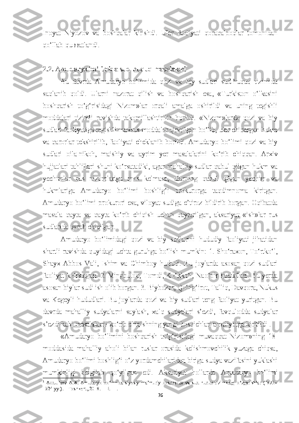 Inoyat   Niyozov   va   boshqalar   kirishdi.   Ular   faoliyati   qoraqalpoqlar   tomonidan
qo‘llab - qu вв atlandi.
2. 2 .  Amudaryo bo‘limida sud-huquq masalalari
Bu   davrda   Amudaryo   bo‘limida   qozi   va   biy   sudlari   sud-huquq   tizimida
saqlanib   qoldi.   Ularni   nazorat   qilish   va   boshqarish   esa,   «Turkiston   o‘lkasini
boshqarish   to‘g‘risidagi   Nizom»lar   orqali   amalga   oshirildi   va   uning   tegishli
moddalari   tizimli   ravishda   takomillashtirilib   borildi.   «Nizom»larda   qozi   va   biy
sudlari faoliyatiga tegishli maxsus moddalar ajratilgan bo‘lib, ular chiqargan hukm
va   qarorlar   tekshirilib,   faoliyati   cheklanib   borildi.   Amudaryo   bo‘limi   qozi   va   biy
sudlari   oila-nikoh,   maishiy   va   ayrim   yer   masalalarini   ko‘rib   chiqqan.   Arxiv
hujjatlari   tahlillari   shuni   ko‘rsatadiki,   agar   mahalliy   sudlar   qabul   qilgan   hukm   va
yechimlar   rus   nizomlariga   mos   kelmasa,   ularning   qabul   qilgan   yechim   va
hukmlariga   Amudaryo   bo‘limi   boshlig‘i   prokurorga   taqdimnoma   kiritgan.
Amudaryo  bo‘limi   prokurori   esa,   viloyat   sudiga   e’tiroz   bildirib  borgan.   Oqibatda
masala   qayta   va   qayta   ko‘rib   chiqish   uchun   qaytarilgan,   aksariyat   «ish»lar   rus
sudlarida qarab chiqilgan.
Amudaryo   bo‘limidagi   qozi   va   biy   sudlarini   hududiy   faoliyati   jihatidan
shartli ravishda  quyidagi  uchta guruhga bo‘lish mumkin: 1. Sho‘raxon, To‘rtko‘l,
Shayx   Abbos   Vali,   Ishim   va   Chimboy   hududi.   Bu   joylarda   asosan   qozi   sudlari
faoliyat ko‘rsatgan. 2. Mingbuloq, Tomdi, Ko‘kko‘l, Nao‘pir hududlari. Bu yerda
asosan biylar sudi ish olib borgan. 3. Biybozor, Qo‘ng‘irot, Talliq, Davqora, Nukus
va   Kegeyli   hududlari.   Bu   joylarda   qozi   va   biy   sudlari   teng   faoliyat   yuritgan.   Bu
davrda   mahalliy   sudyalarni   saylash,   xalq   sudyalari   s’ezdi,   favqulodda   sudyalar
s’ezdi kabi masalalarni ko‘rib chiqishning yangi bosqichlari amaliyotga kiritildi 1
.
«Amudaryo   bo‘limini   boshqarish   to‘g‘risidagi   muvaqqat   Nizom»ning   18-
moddasida   mahalliy   aholi   bilan   ruslar   orasida   kelishmovchilik   yuzaga   chiqsa,
Amudaryo bo‘limi boshlig‘i o‘z yordamchilaridan biriga sudya vazifasini yuklashi
mumkinligi   belgilab   qo‘yilgan   edi.   Aksariyat   hollarda   Amudaryo   bo‘limi
1
  Abdullaev   A.A.   Amudaryo   bo‘limida   siyosiy-ma’muriy   boshqaruv   va   sud-huquq   tizimidagi   o‘zgarishlar   (1873–
1924 yy.). – Toshkent, 2018. – B. 11. 
36 