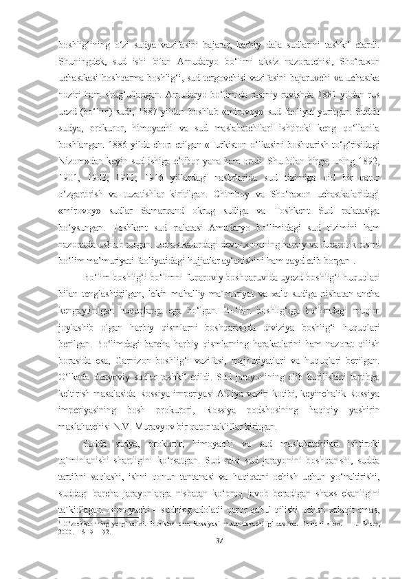 boshlig‘ining   o‘zi   sudya   vazifasini   bajarar,   harbiy   dala   sudlarini   tashkil   etardi.
Shuningdek,   sud   ishi   bilan   Amudaryo   bo‘limi   aksiz   nazoratchisi,   Sho‘raxon
uchastkasi  boshqarma boshlig‘i, sud tergovchisi vazifasini bajaruvchi va uchastka
noziri   ham   shug‘ullangan.   Amudaryo   bo‘limida   rasmiy   ravishda   1881   yildan   rus
uezd   (bo‘lim)   sudi,   1887   yildan   boshlab   «mirovoy»   sud   faoliyat   yuritgan.   Sudda
sudya,   prokuror,   himoyachi   va   sud   maslahatchilari   ishtiroki   keng   qo‘llanila
boshlangan.   1886 yilda chop etilgan «Turkiston o‘lkasini  boshqarish  to‘g‘risidagi
Nizom»dan keyin sud ishiga e’tibor yana ham ortdi. Shu bilan birga, uning 1892,
1901,   1903,   1911,   1916   yillardagi   nashrlarida   sud   tizimiga   oid   bir   qator
o‘zgartirish   va   tuzatishlar   kiritilgan.   Chimboy   va   Sho‘raxon   uchastkalaridagi
«mirovoy»   sudlar   Samarqand   okrug   sudiga   va   Toshkent   Sud   palatasiga
bo‘ysungan.   Toshkent   sud   palatasi   Amudaryo   bo‘limidagi   sud   tizimini   ham
nazoratda ushlab turgan. Uchastkalardagi devonxonaning harbiy va fuqarolik qismi
bo‘lim ma’muriyati faoliyatidagi hujjatlar aylanishini ham qayd etib borgan 1
. 
B о ‘lim boshlig‘i b о ‘limni fuqaroviy boshqaruvida uyezd boshlig‘i huquqlari
bilan   tenglashtirilgan,   lekin   mahalliy   ma`muriyat   va   xalq   sudiga   nisbatan   ancha
kengaytirilgan   huquqlarga   ega   b о ‘lgan.   Bо‘lim   boshlig‘iga   bо‘limdagi   muqim
joylashib   olgan   harbiy   qismlarni   boshqarishda   diviziya   boshlig‘i   huquqlari
berilgan.   Bо‘limdagi   barcha   harbiy   qismlarning   harakatlarini   ham   nazorat   qilish
borasida   esa,   Garnizon   boshlig‘i   vazifasi,   majburiyatlari   va   huquqlari   berilgan.
О‘lkada   dunyoviy   sudlar   tashkil   etildi.   Sud   jarayonining   olib   borilishini   tartibga
keltirish   masalasida   Rossiya   imperiyasi   Adliya   vaziri   kotibi,   keyinchalik   Rossiya
imperiyasining   bosh   prokurori,   Rossiya   podshosining   haqiqiy   yashirin
maslahatchisi N.V. Muravyov bir qator takliflar kiritgan.
Sudda   sudya,   prokuror,   himoyachi   va   sud   maslahatchilari   ishtiroki
ta`minlanishi   shartligini   k о ‘rsatgan.   Sud   raisi   sud   jarayonini   boshqarishi,   sudda
tartibni   saqlashi,   ishni   qonun   tantanasi   va   haqiqatni   ochish   uchun   y о ‘naltirishi,
suddagi   barcha   jarayonlarga   nisbatan   k о ‘proq   javob   beradigan   shaxs   ekanligini
ta`kidlagan.   Himoyachi – sudning adolatli qaror qabul qilishi uchun xalaqit emas,
1
  O‘zbekistonning   yangi   tarixi.   Turkiston   chor   Rossiyasi   mustamlakachiligi   davrida.   Birinchi   kitob.   –   T.:   Sharq,
2000. – S 191-192 .
37 