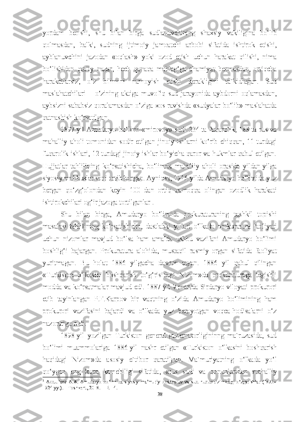 yordam   berishi,   shu   bilan   birga   sudlanuvchining   shaxsiy   vakiligina   bо‘lib
qolmasdan,   balki,   sudning   ijtimoiy   jamoatchi   arbobi   sifatida   ishtirok   etishi,
ayblanuvchini   jazodan   «oqlash»   yoki   ozod   etish   uchun   harakat   qilishi,   nima
bо‘lishidan   qat`iy   nazar,   hech   qanaqa   mablag‘ga   ahamiyat   bermasdan,   ortiqcha
harakatlarsiz,   о‘z   bilimini   namoyish   etishi   kerakligini   ta`kidlagan.   Sud
maslahatchilari   –   о‘zining   aktiga   muvofiq   sud   jarayonida   aybdorni   oqlamasdan,
aybsizni sababsiz qoralamasdan о‘ziga xos ravishda «sudyalar bо‘lib» maslahatda
qatnashish kо‘rsatilgan.
1897 yil Amudaryo bo‘limi «mirovoy» sudi 234 ta fuqarolik, 188 ta rus va
mahalliy   aholi   tomonidan   sodir   etilgan   jinoiy   ishlarni   ko‘rib   chiqqan,   11   turdagi
fuqarolik ishlari, 12 turdagi jinoiy ishlar bo‘yicha qaror va hukmlar qabul etilgan.
Hujjatlar   tahlilining   ko‘rsatishicha,   bo‘limda   mahalliy   aholi   orasida   yildan-yilga
siyosiy mahbuslar soni ortib borgan. Ayniqsa, 1916 yilda Amudaryo bo‘limida yuz
bergan   qo‘zg‘olondan   keyin   100   dan   ortiq   qamoqqa   olingan   ozodlik   harakati
ishtirokchilari og‘ir jazoga tortilganlar 1
. 
Shu   bilan   birga,   Amudaryo   bo‘limida   prokuraturaning   tashkil   topishi
masalasi   tahlilining   ko‘rsatishicha,   dastlabki   yillari   o‘lkada   prokuratura   faoliyati
uchun   nizomlar   mavjud   bo‘lsa   ham   amalda   ushbu   vazifani   Amudaryo   bo‘limi
boshlig‘i   bajargan.   Prokuratura   alohida,   mustaqil   rasmiy   organ   sifatida   faoliyat
yuritmagan.   Bu   holat   1886   yilgacha   davom   etgan.   1886   yil   qabul   qilingan
«Turkiston   o‘lkasini   boshqarish   to‘g‘risidagi   Nizom»da   prokuraturaga   tegishli
modda va ko‘rsatmalar mavjud edi. 1887 yil 9 martda Sirdaryo viloyati prokurori
etib   tayinlangan   P.F.Karpov   bir   vaqtning   o‘zida   Amudaryo   bo‘limining   ham
prokurori   vazifasini   bajardi   va   o‘lkada   yuz   berayotgan   voqea-hodisalarni   o‘z
nazoratiga oldi. 
1898-yil   yozilgan   Turkiston   general-gubernatorligininng   ma`ruzasida,   sud
b о ‘limi   muammolariga   1886-yil   nashr   etilgan   «Turkiston   о ‘lkasini   boshqarish
haqidagi   Nizom»da   asosiy   e`tibor   qaratilgan.   Ma`muriyatning   о ‘lkada   y о ‘l
q о ‘ygan   eng   katta   kamchiligi   sifatida,   «rus   sudi   va   qonunlaridan   mahalliy
1
  Abdullaev   A.A.   Amudaryo   bo‘limida   siyosiy-ma’muriy   boshqaruv   va   sud-huquq   tizimidagi   o‘zgarishlar   (1873–
1924 yy.). – Toshkent, 2018. – B. 14.
38 