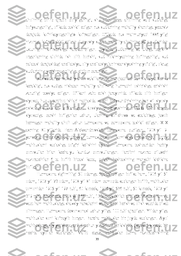 aholining   t о ‘liq   ajratib   q о ‘yilganligi,   shu   bilan   birga   aholining   xalq   sudlariga
b о ‘ysunganligi,   о ‘lkada tashkil  etilgan rus sudlarining mahalliy sharoitga yetarsiz
darajada   k о ‘nikayotganligi»   k о ‘rsatilgan.   О‘lkada   rus   ma`muriyati   1886-yilgi
nizomga kо‘ra tashkil  etilgan dunyoviy sudlar mahalliy aholining xalq sudlaridan
ustunligini   kо‘rsatishga   harakat   qilgan.   Joylarda   sudlarning   va   ularga   tegishli
organlarning   alohida   ish   olib   borishi,   sud   hokimiyatining   bо‘linganligi,   sud
palatasi darajasidagi apellatsiya, oliy apellatsiyalar instansiyasining yо‘qligi, okrug
sudlarining yetishmaganligiga e`tibor qaratilgan.
Rus sudlariga mahalliy aholi vakillarining murojaati uchun imkoniyat berish
kerakligi,   rus   sudiga   nisbatan   mahalliy   aholining   hurmatini   oshirishga   erishishi
zarurligi   tavsiya   etilgan.   О‘lkani   zabt   etish   jarayonida   о‘lkada   olib   borilgan
siyosat,   huquq   tartibot   ishlari   natijasida   xalqni   bо‘ysundirishning   har   xil   siyosiy
psixologik   usullari   qо‘llanilgan.   Rossiya   imperiyasining   о‘lkada   olib   borgan
siyosatiga   qarshi   bо‘lganlar   uchun,   ularning   «о‘lchov»   va   «talabi»ga   javob
bermagan   mahalliy   aholi   uchun   turmaxona   va   qamoqxona   tashkil   etilgan.   XIX
asrning   80-yillarida   Petro-Aleksandrovskda   turmaxona   qurilgan.   1908-yil   9-
yanvarda   Petro-Aleksandrovsk   turmaxonasini   komissiya   tekshirib,   uning
mahbuslarni   saqlashga   tо‘g‘ri   kelishini   aytadi.   Turmaxona   tashqaridan   harbiy
qorovullar   bilan   kecha-yu   kunduz   qorovullangan.   Tartibni   nazorat   qiluvchi
nazoratchilar   6   ta   bо‘lib   bittasi   katta,   qolgan   beshtasining   mansabi   kichkina
bо‘lgan. 
Turmaxona  sig‘imliligi   50  odamga  rejalashtirilgan   bо‘lsa   ham,  1906-yil  51
odam, 1907-yil 72 odam, 1908-yil 81 odam qamoqda saqlangan bo‘lib, mahbuslar
tomonidan  1905-yil   197   rubl,   60  kopeek,   1906-yil   536  rubl,  50   kopeek,   1907-yil
219 rubl, 20 kopeek, 1908-yil 366 rubl, 10 kopeek ishlab topilgan.  Ammo hamma
vaqt ham mahbuslarga shaxsiy narsalarini va pullarini berish va olish   vaqtida tilxat
olinmagan. Turmaxona devonxonasi uchun yiliga 100 rubl ajratilgan. Yildan yilga
mahbuslar   soni   k о ‘payib   borgan.   Barcha   mahbuslar   bir   joyda   saqlangan.   Ayol
mahbuslarga joy   yetishmaganligi uchun yorug‘roq bir kishilik (kartser) xonada bir
nechta   ayollar   saqlangan.   Vafot   etgan   mahbuslar   turma   nazoratchisining
39 