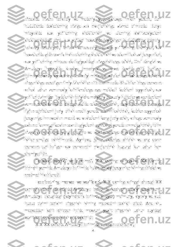 o‘rtasida   o‘zaro   iqtisodiy   va   madaniy   yaqinlashuvga   imkon   yaratib,   turli
hududlarda   davlatlarning   o‘ziga   xos   rivojlanishiga   xizmat   qilmoqda.   Dunyo
miqyosida   suv   yo‘llarining   shakllanishi   va   ularning   sivilizatsiyalarni
shakllanishidagi   o‘rni,   suv   yo‘llari   havzasida   joylashgan   hududlarning   ijtimoiy-
iqtisodiy   taraqqiyoti,   fan-texnika   taraqqiyotida   suv   yo‘llarining   ahamiyati,   suv
havzalarida gidrotexnik inshootlarining shakllanishi va takomillashuvi jarayonlari,
suv   yo‘llarining   mintaqa   ekologiyasidagi   o‘zgarishlarga   ta’siri,   Orol   dengizi   va
Amudaryo   havzasida   Rossiya   imperiyasi   va   sovet   davrida   olib   borilgan
ijtimoiyiqtisodiy siyosatning Orolbo‘yi mintaqasi xalqlari turmush tarziga ta’sirini
o‘rganishga qaratilgan ilmiy izlanishlar olib borilmoqda. Shu bilan birga transport
sohasi   uchun   zamonaviy   ko‘nikmalarga   ega   malakali   kadrlarni   tayyorlash,   suv
yo‘llari tizimidan foydalanish bo‘yicha me’yoriy-huquqiy hujjatlar va standartlarni
zamon   talabidan   kelib   chiqqan   holda   takomillashtirish,   daryo   transport   tizimiga
ilg’or   tajribalarni   joriy   qilish   orqali   yanada   takomillashtirish,   kadrlar   tayyorlash
jarayoniga   innovatsion   metod   va   vositalarni   keng   joriy   etish,   sohaga   zamonaviy
axborot-kommunikatsion texnologiyalarni qo‘llashni yanada ommalashtirish, iqlim
o‘zgarishi   sharoitida   yangi   chaqiriq   va   xavf-xatarlarga   moslashishga   qaratilgan
ishlar   amalga   oshirilmoqda.   Ayniqsa,   jahon   okeaniga   chiqish   va   eng   arzon
transport   turi   bo lgan   suv   transportini   rivojlantirish   bugungi   kun   uchun   hamʼ
ahamiyatlidir.
Tadqiqot   obyekti   va   predmeti.   XIX   asrning   so‘nggi   va   XX   asrning
birinchi   yarmida  Amudaryo bo‘limida hukm   tarixiy  jarayonlar   ishning ob’ekti   va
predmeti hisoblanadi. 
Tadqiqotning   maqsad   va   vazifalari.   XIX   asrning   so‘nggi   choragi–XX
asrning   birinchi   choragida   Amudaryo   bo‘limida   kechgan   tarixiy   jarayonlarni,
Amudaryo   okrugidagi   (keyinchalik   bo‘limi,   viloyati)   ma’muriy,   siyosiy   va   sud-
huquq   tizimi   tarixini   o‘rganish   ishning   maqsadini   tashkil   qiladi.   Ana   shu
maqsaddan   kelib   chiqqan   holda   mavzuni   yaxlit   o‘rganish   uchun   quyidagi
vazifalarni amalga oshirish rejalashtirildi: 
XIX-XX-asrlarda Amudaryo bo‘limida qoraqalpoqlar tarixi; 
4 